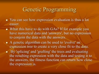 Genetic Programming
 You can see how expression evaluation is thus a lot
easier.
 What this have to do with GAs? If for example you
have numerical data and 'answers', but no expression
to conjoin the data with the answers.
 A genetic algorithm can be used to 'evolve' an
expression tree to create a very close fit to the data.
 By 'splicing' and 'grafting' the trees and evaluating
the resulting expression with the data and testing it to
the answers, the fitness function can return how close
the expression is.
 