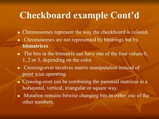 Checkboard example Cont’d
 Chromosomes represent the way the checkboard is colored.
 Chromosomes are not represented by bitstrings but by
bitmatrices
 The bits in the bitmatrix can have one of the four values 0,
1, 2 or 3, depending on the color.
 Crossing-over involves matrix manipulation instead of
point wise operating.
 Crossing-over can be combining the parential matrices in a
horizontal, vertical, triangular or square way.
 Mutation remains bitwise changing bits in either one of the
other numbers.
 
