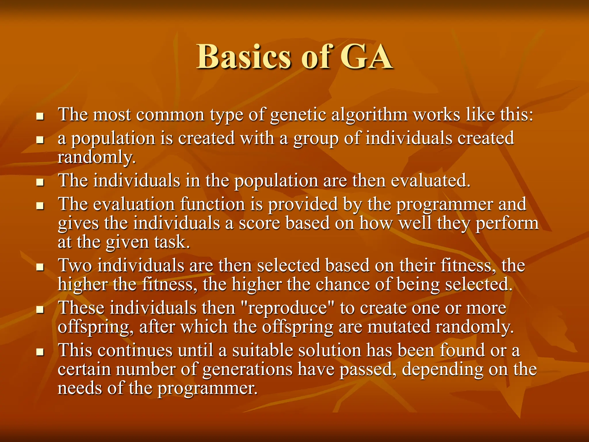 Basics of GA  The most common type of genetic algorithm works like this:  a population is created with a group of individuals created randomly.  The individuals in the population are then evaluated.  The evaluation function is provided by the programmer and gives the individuals a score based on how well they perform at the given task.  Two individuals are then selected based on their fitness, the higher the fitness, the higher the chance of being selected.  These individuals then "reproduce" to create one or more offspring, after which the offspring are mutated randomly.  This continues until a suitable solution has been found or a certain number of generations have passed, depending on the needs of the programmer. 