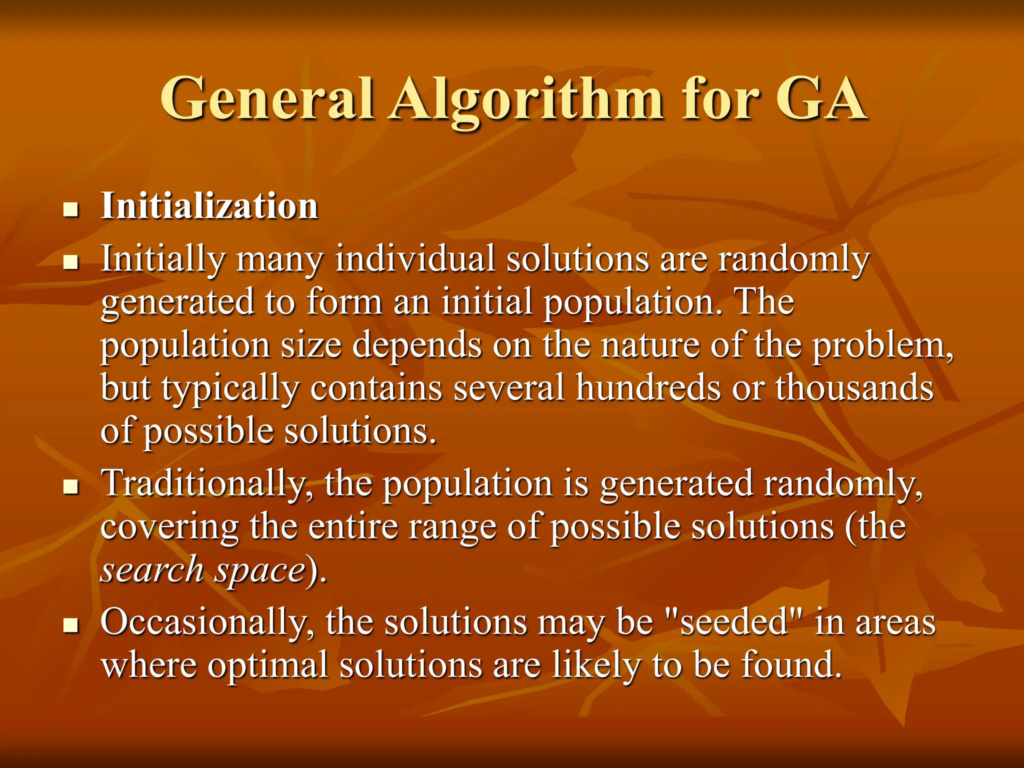 General Algorithm for GA  Initialization  Initially many individual solutions are randomly generated to form an initial population. The population size depends on the nature of the problem, but typically contains several hundreds or thousands of possible solutions.  Traditionally, the population is generated randomly, covering the entire range of possible solutions (the search space).  Occasionally, the solutions may be "seeded" in areas where optimal solutions are likely to be found. 
