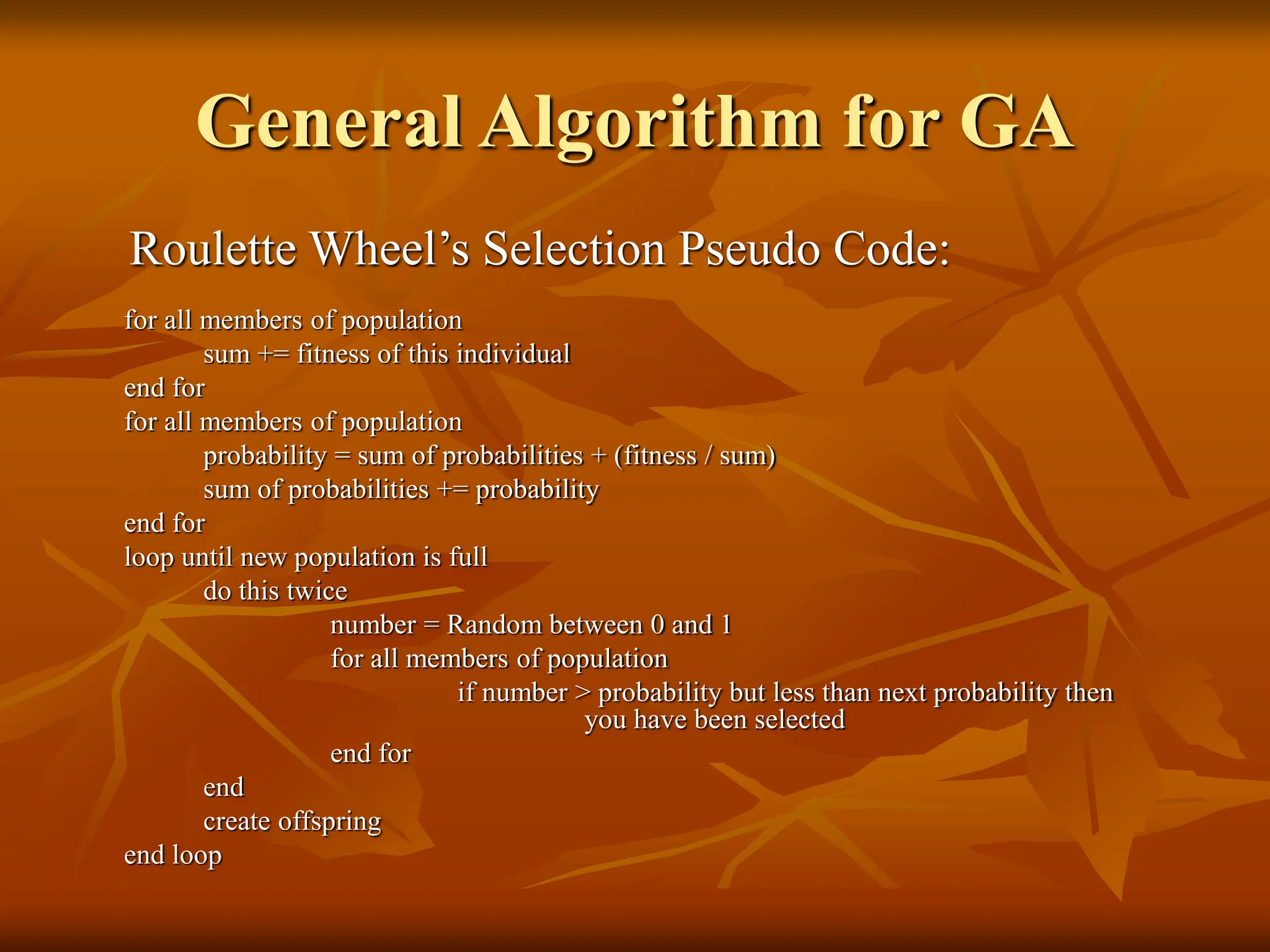 General Algorithm for GA Roulette Wheel’s Selection Pseudo Code: for all members of population sum += fitness of this individual end for for all members of population probability = sum of probabilities + (fitness / sum) sum of probabilities += probability end for loop until new population is full do this twice number = Random between 0 and 1 for all members of population if number > probability but less than next probability then you have been selected end for end create offspring end loop 