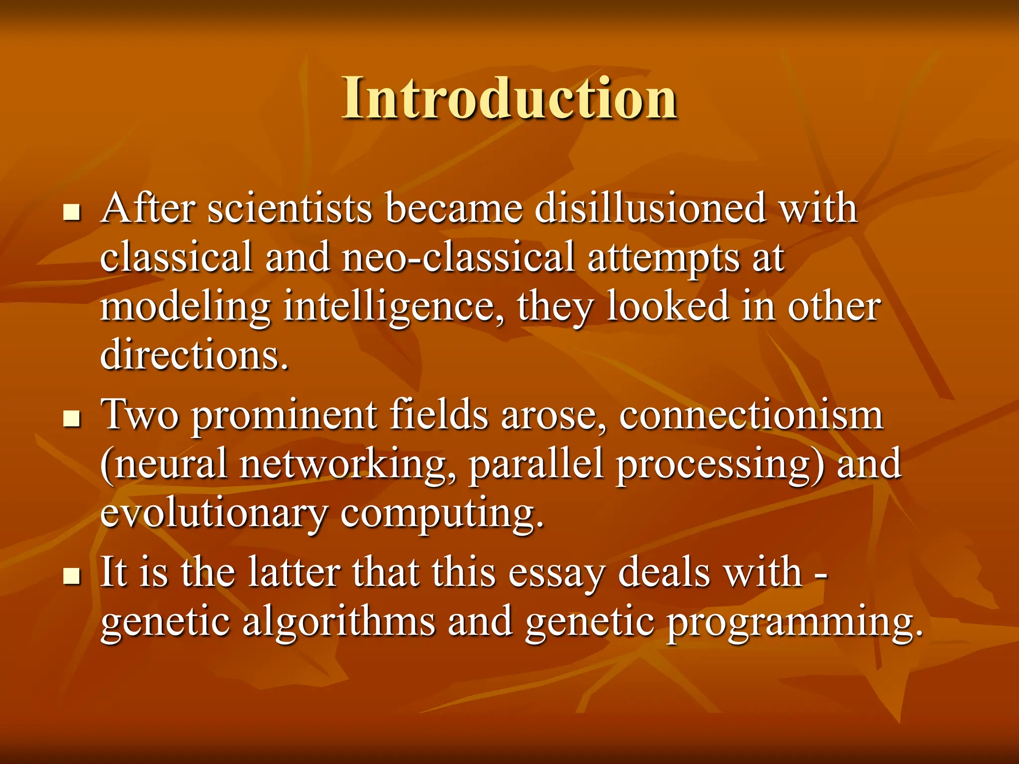 Introduction  After scientists became disillusioned with classical and neo-classical attempts at modeling intelligence, they looked in other directions.  Two prominent fields arose, connectionism (neural networking, parallel processing) and evolutionary computing.  It is the latter that this essay deals with - genetic algorithms and genetic programming. 