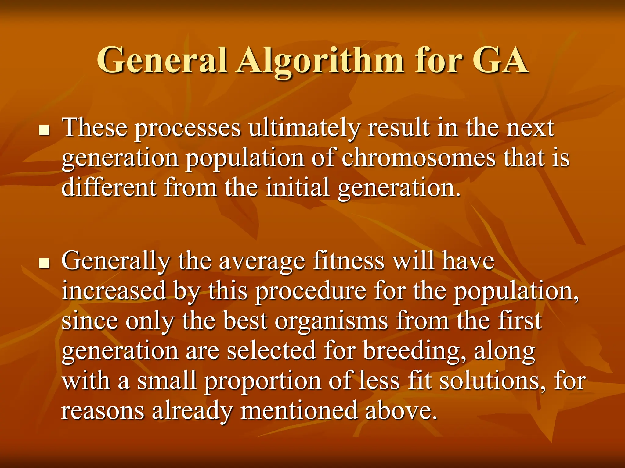 General Algorithm for GA  These processes ultimately result in the next generation population of chromosomes that is different from the initial generation.  Generally the average fitness will have increased by this procedure for the population, since only the best organisms from the first generation are selected for breeding, along with a small proportion of less fit solutions, for reasons already mentioned above. 