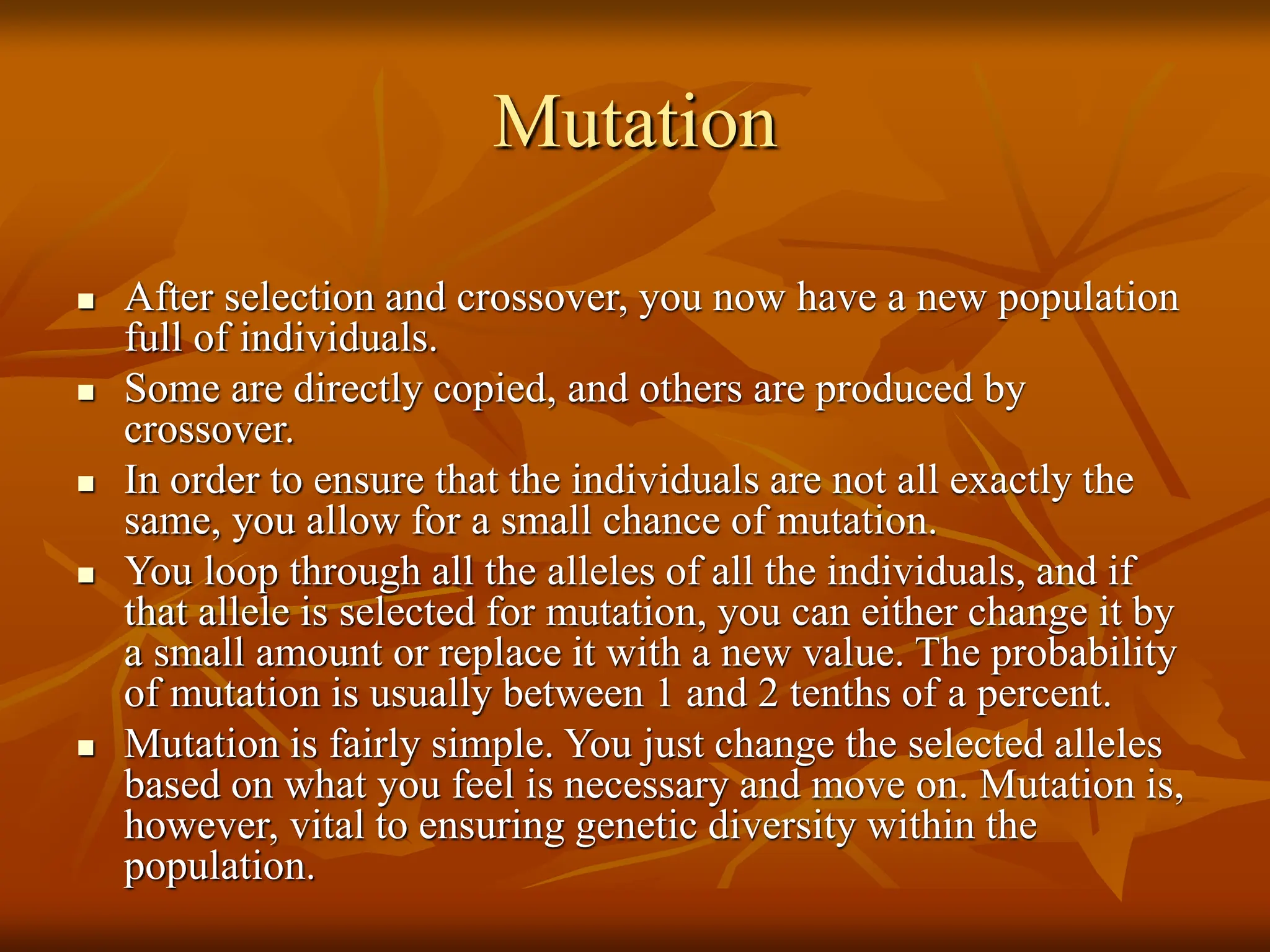 Mutation  After selection and crossover, you now have a new population full of individuals.  Some are directly copied, and others are produced by crossover.  In order to ensure that the individuals are not all exactly the same, you allow for a small chance of mutation.  You loop through all the alleles of all the individuals, and if that allele is selected for mutation, you can either change it by a small amount or replace it with a new value. The probability of mutation is usually between 1 and 2 tenths of a percent.  Mutation is fairly simple. You just change the selected alleles based on what you feel is necessary and move on. Mutation is, however, vital to ensuring genetic diversity within the population. 