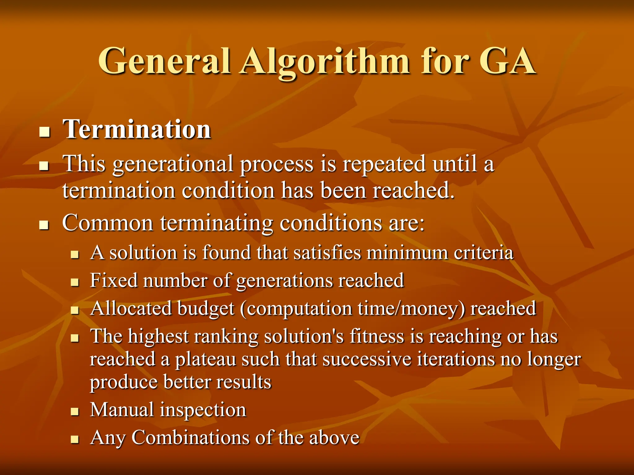 General Algorithm for GA  Termination  This generational process is repeated until a termination condition has been reached.  Common terminating conditions are:  A solution is found that satisfies minimum criteria  Fixed number of generations reached  Allocated budget (computation time/money) reached  The highest ranking solution's fitness is reaching or has reached a plateau such that successive iterations no longer produce better results  Manual inspection  Any Combinations of the above 