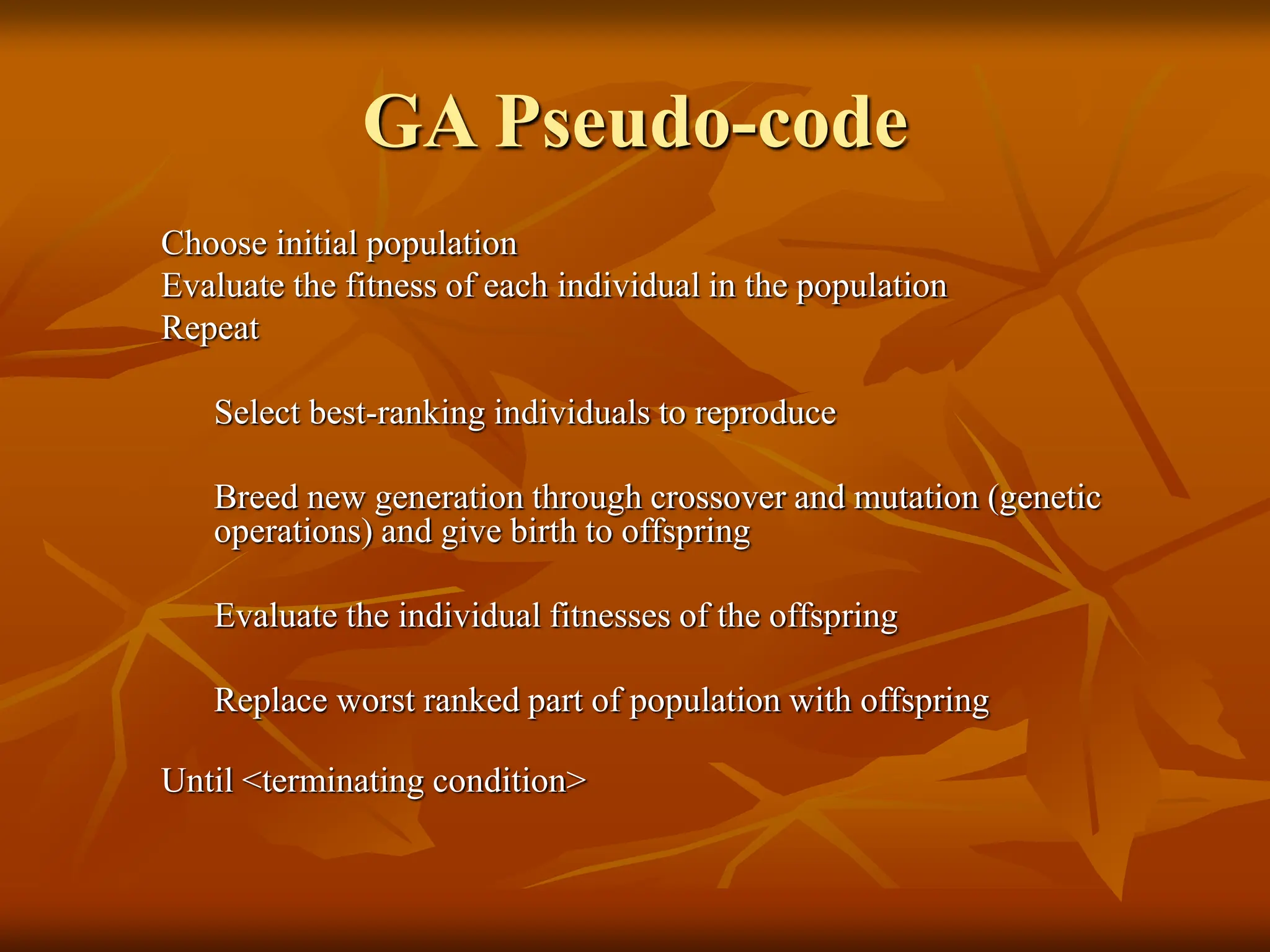 GA Pseudo-code Choose initial population Evaluate the fitness of each individual in the population Repeat Select best-ranking individuals to reproduce Breed new generation through crossover and mutation (genetic operations) and give birth to offspring Evaluate the individual fitnesses of the offspring Replace worst ranked part of population with offspring Until <terminating condition> 