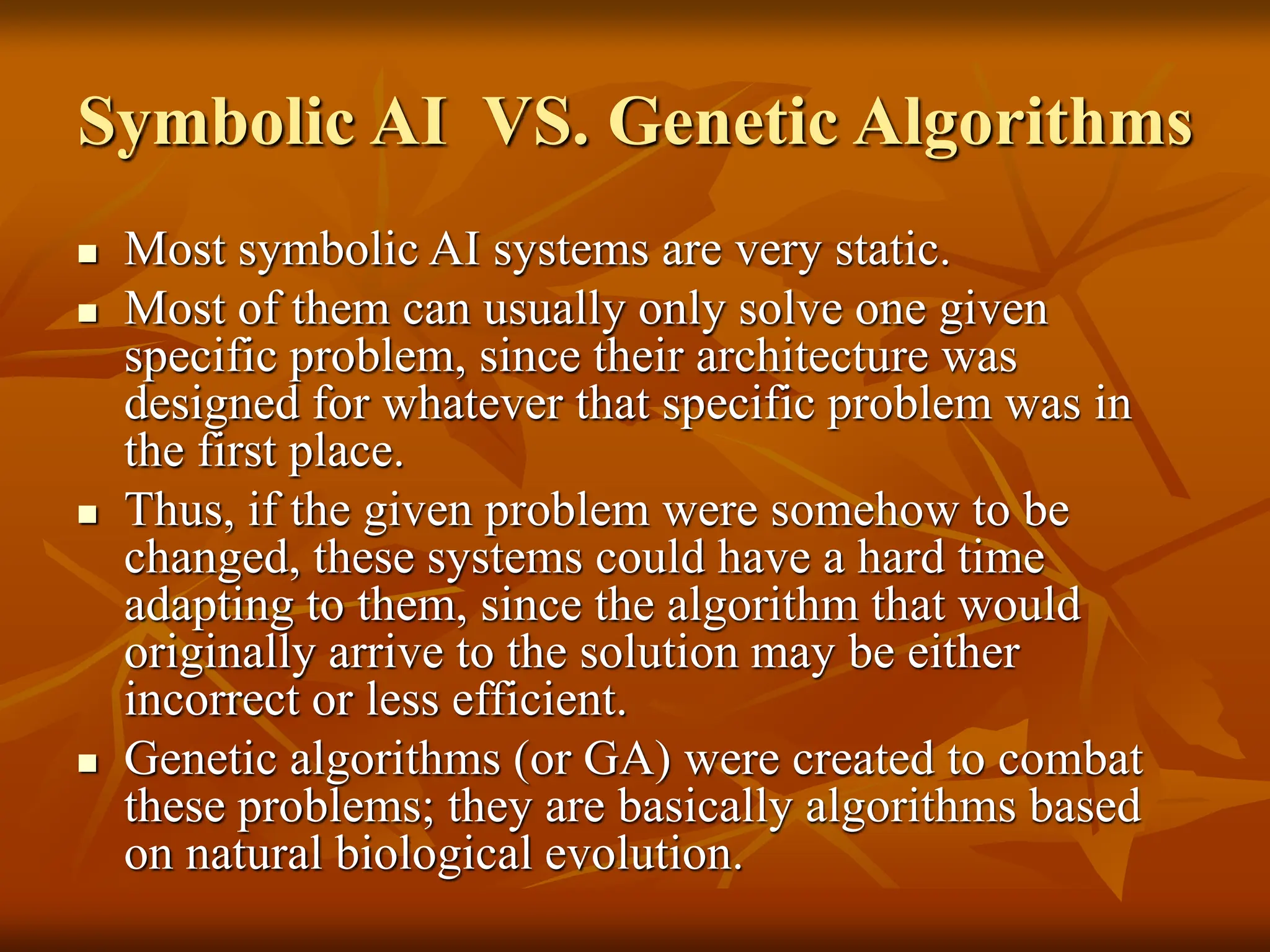 Symbolic AI VS. Genetic Algorithms  Most symbolic AI systems are very static.  Most of them can usually only solve one given specific problem, since their architecture was designed for whatever that specific problem was in the first place.  Thus, if the given problem were somehow to be changed, these systems could have a hard time adapting to them, since the algorithm that would originally arrive to the solution may be either incorrect or less efficient.  Genetic algorithms (or GA) were created to combat these problems; they are basically algorithms based on natural biological evolution. 