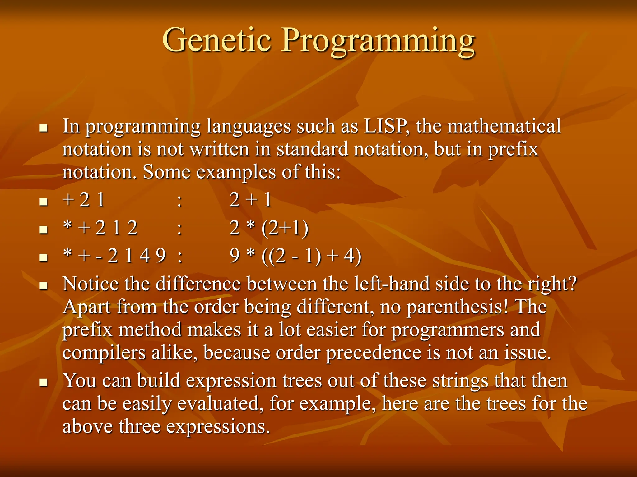 Genetic Programming  In programming languages such as LISP, the mathematical notation is not written in standard notation, but in prefix notation. Some examples of this:  + 2 1 : 2 + 1  * + 2 1 2 : 2 * (2+1)  * + - 2 1 4 9 : 9 * ((2 - 1) + 4)  Notice the difference between the left-hand side to the right? Apart from the order being different, no parenthesis! The prefix method makes it a lot easier for programmers and compilers alike, because order precedence is not an issue.  You can build expression trees out of these strings that then can be easily evaluated, for example, here are the trees for the above three expressions. 