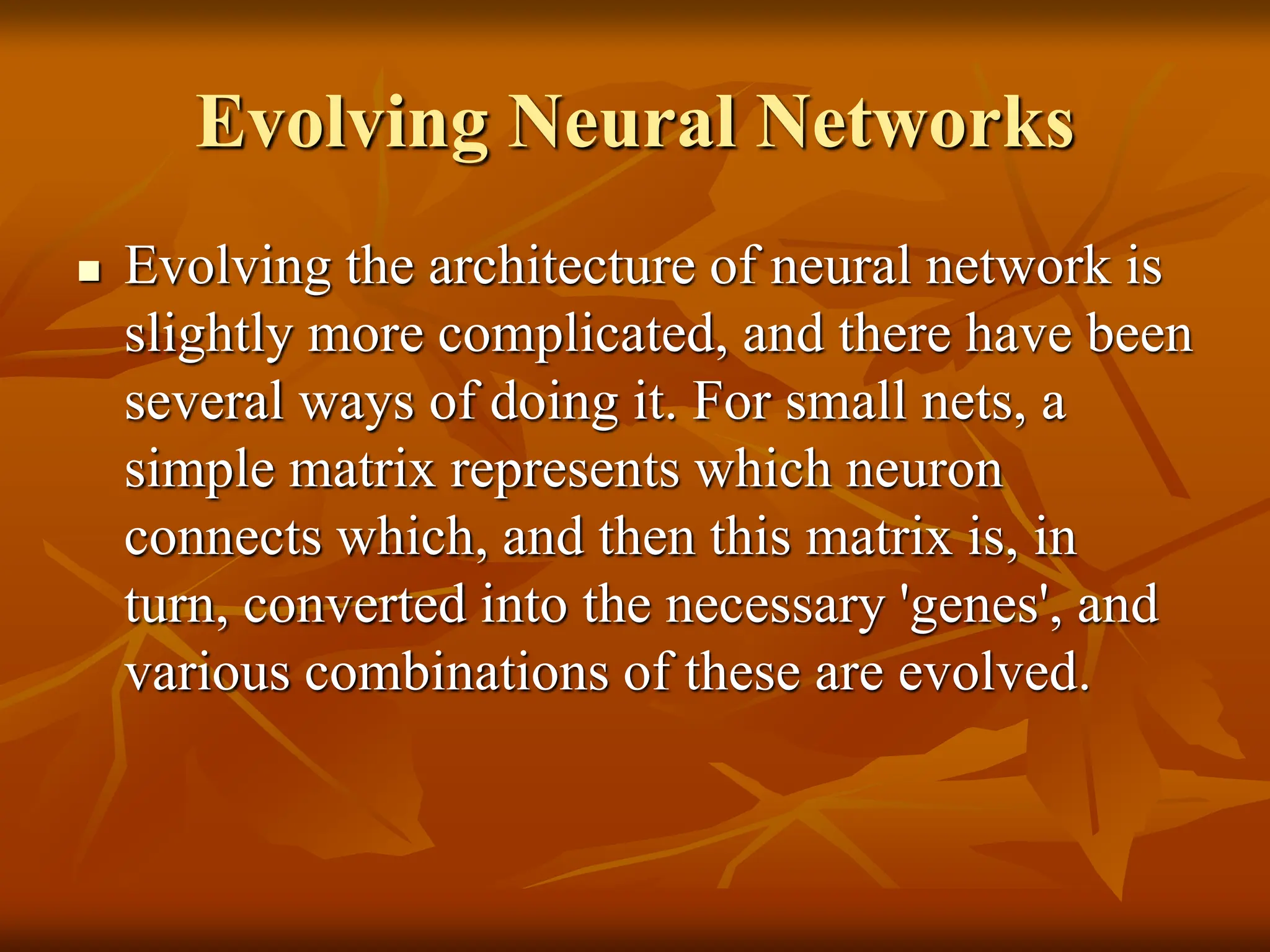 Evolving Neural Networks  Evolving the architecture of neural network is slightly more complicated, and there have been several ways of doing it. For small nets, a simple matrix represents which neuron connects which, and then this matrix is, in turn, converted into the necessary 'genes', and various combinations of these are evolved. 