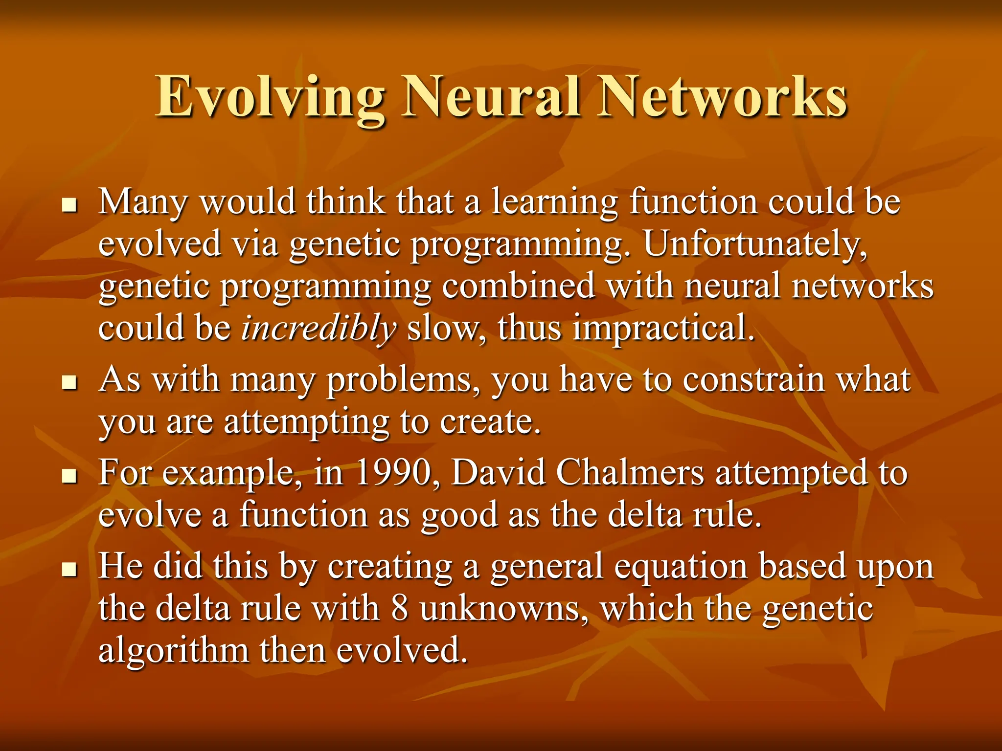 Evolving Neural Networks  Many would think that a learning function could be evolved via genetic programming. Unfortunately, genetic programming combined with neural networks could be incredibly slow, thus impractical.  As with many problems, you have to constrain what you are attempting to create.  For example, in 1990, David Chalmers attempted to evolve a function as good as the delta rule.  He did this by creating a general equation based upon the delta rule with 8 unknowns, which the genetic algorithm then evolved. 