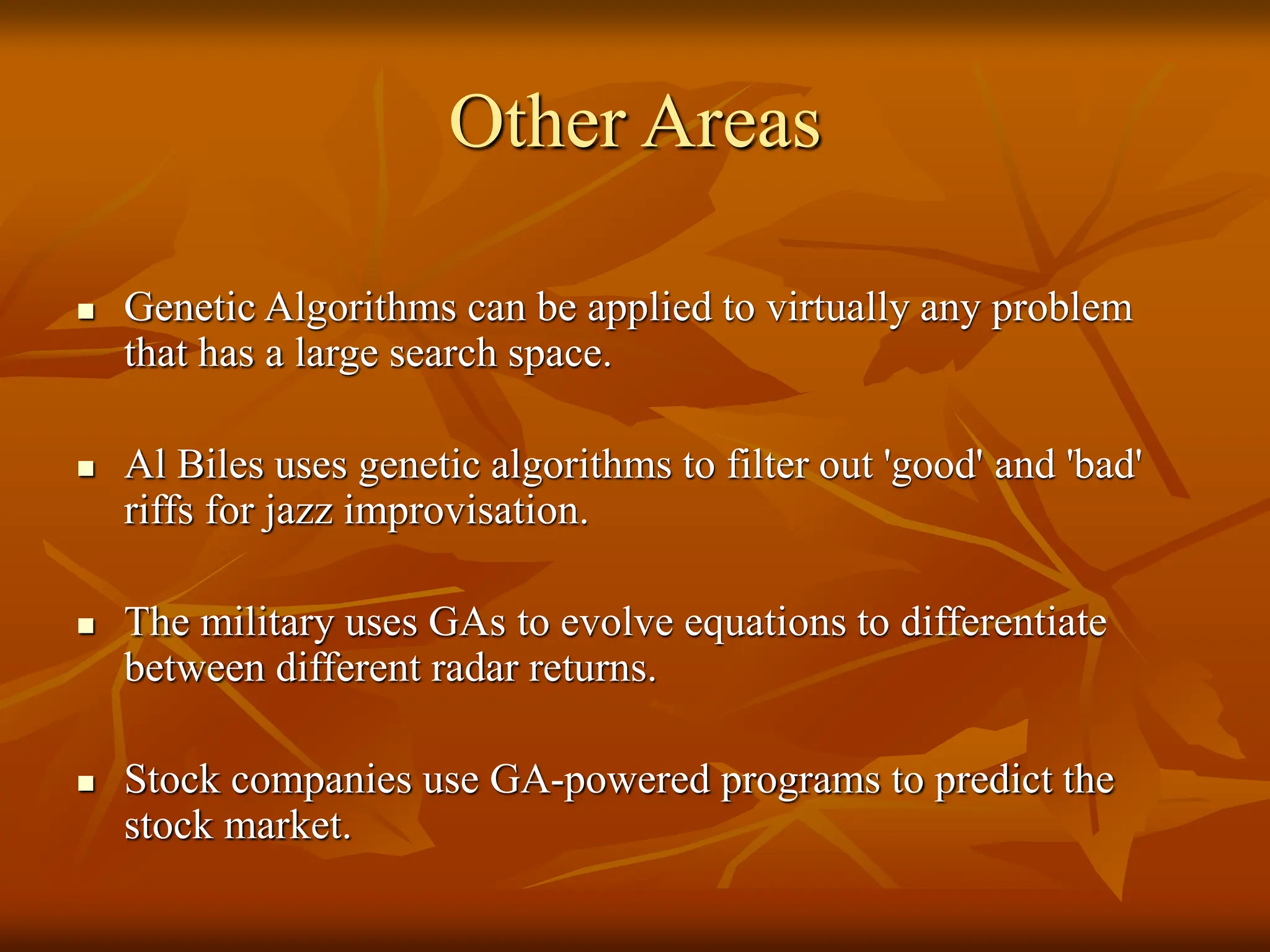 Other Areas  Genetic Algorithms can be applied to virtually any problem that has a large search space.  Al Biles uses genetic algorithms to filter out 'good' and 'bad' riffs for jazz improvisation.  The military uses GAs to evolve equations to differentiate between different radar returns.  Stock companies use GA-powered programs to predict the stock market. 