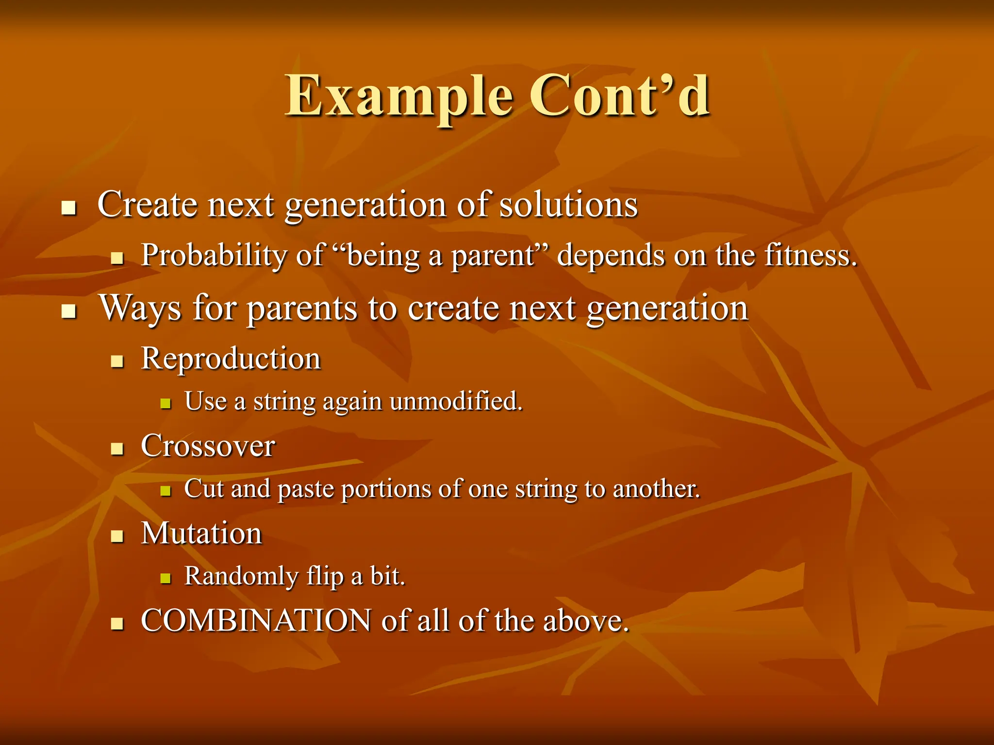 Example Cont’d  Create next generation of solutions  Probability of “being a parent” depends on the fitness.  Ways for parents to create next generation  Reproduction  Use a string again unmodified.  Crossover  Cut and paste portions of one string to another.  Mutation  Randomly flip a bit.  COMBINATION of all of the above. 