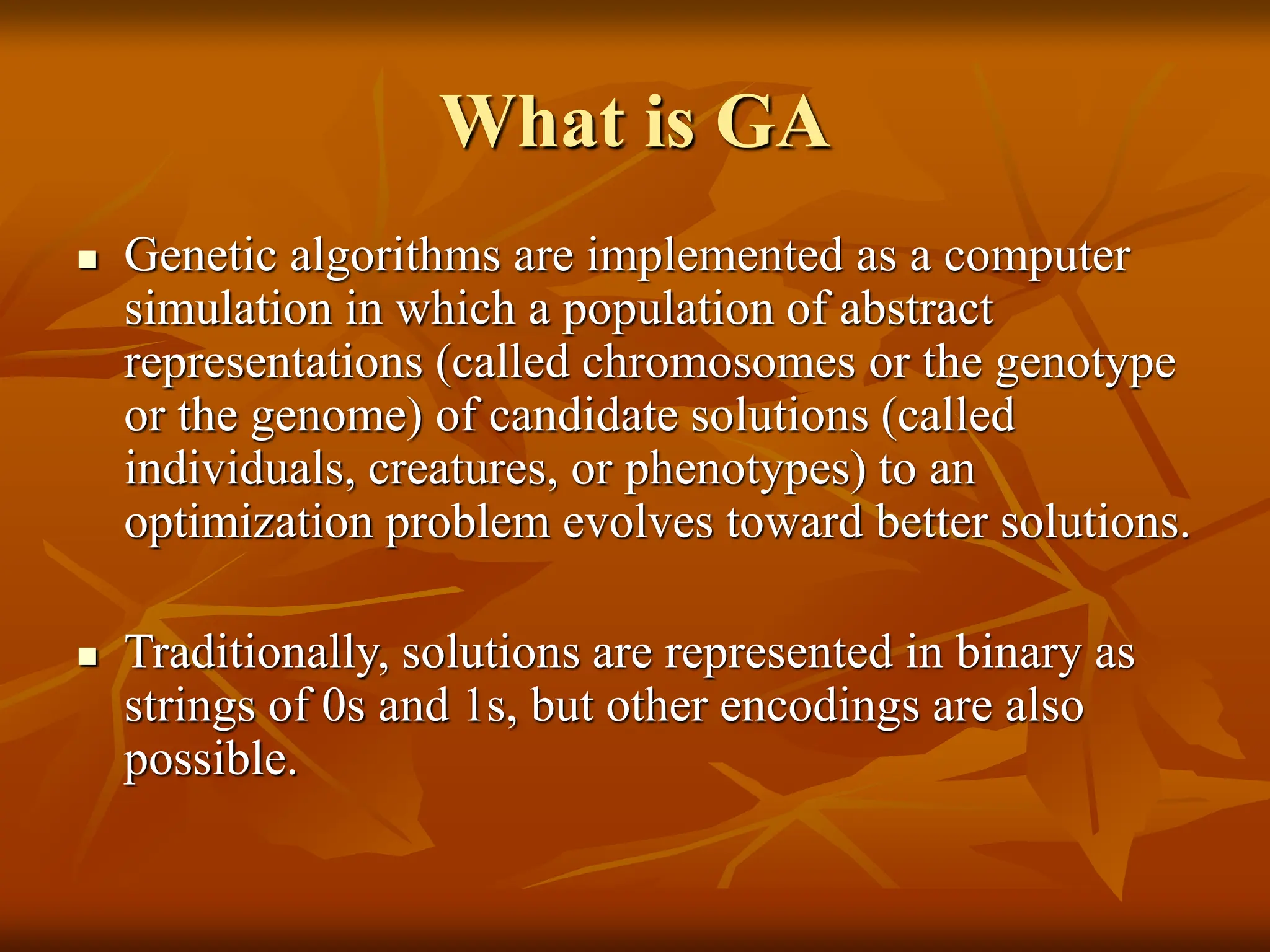 What is GA  Genetic algorithms are implemented as a computer simulation in which a population of abstract representations (called chromosomes or the genotype or the genome) of candidate solutions (called individuals, creatures, or phenotypes) to an optimization problem evolves toward better solutions.  Traditionally, solutions are represented in binary as strings of 0s and 1s, but other encodings are also possible. 