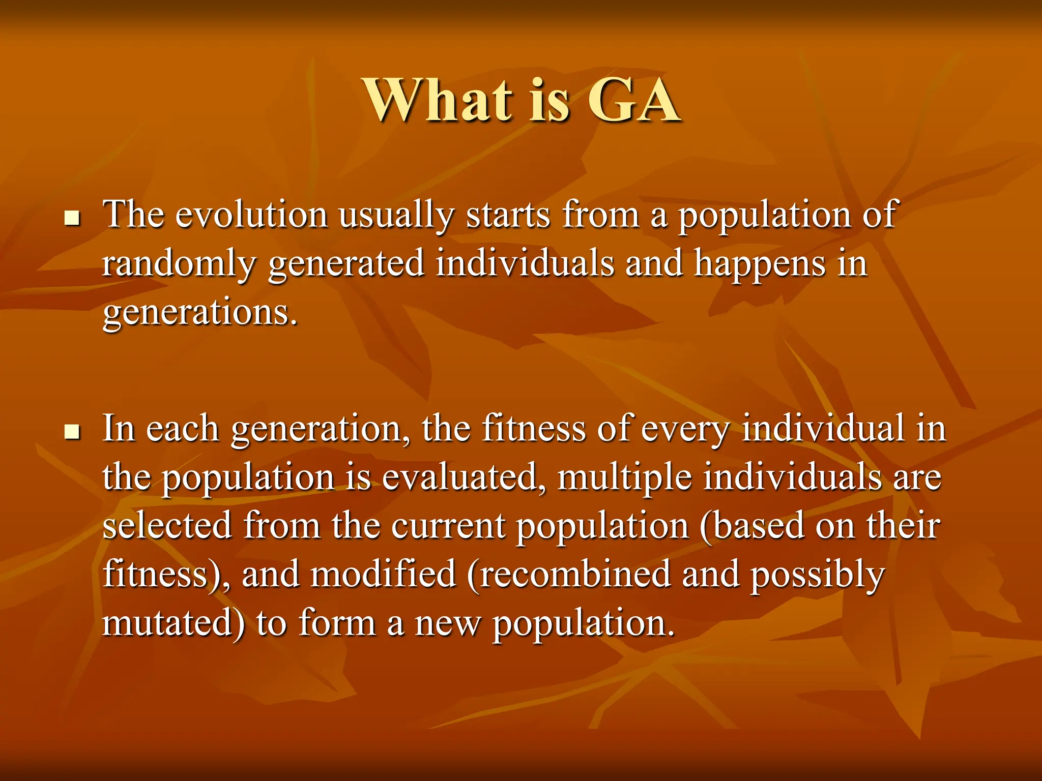 What is GA  The evolution usually starts from a population of randomly generated individuals and happens in generations.  In each generation, the fitness of every individual in the population is evaluated, multiple individuals are selected from the current population (based on their fitness), and modified (recombined and possibly mutated) to form a new population. 