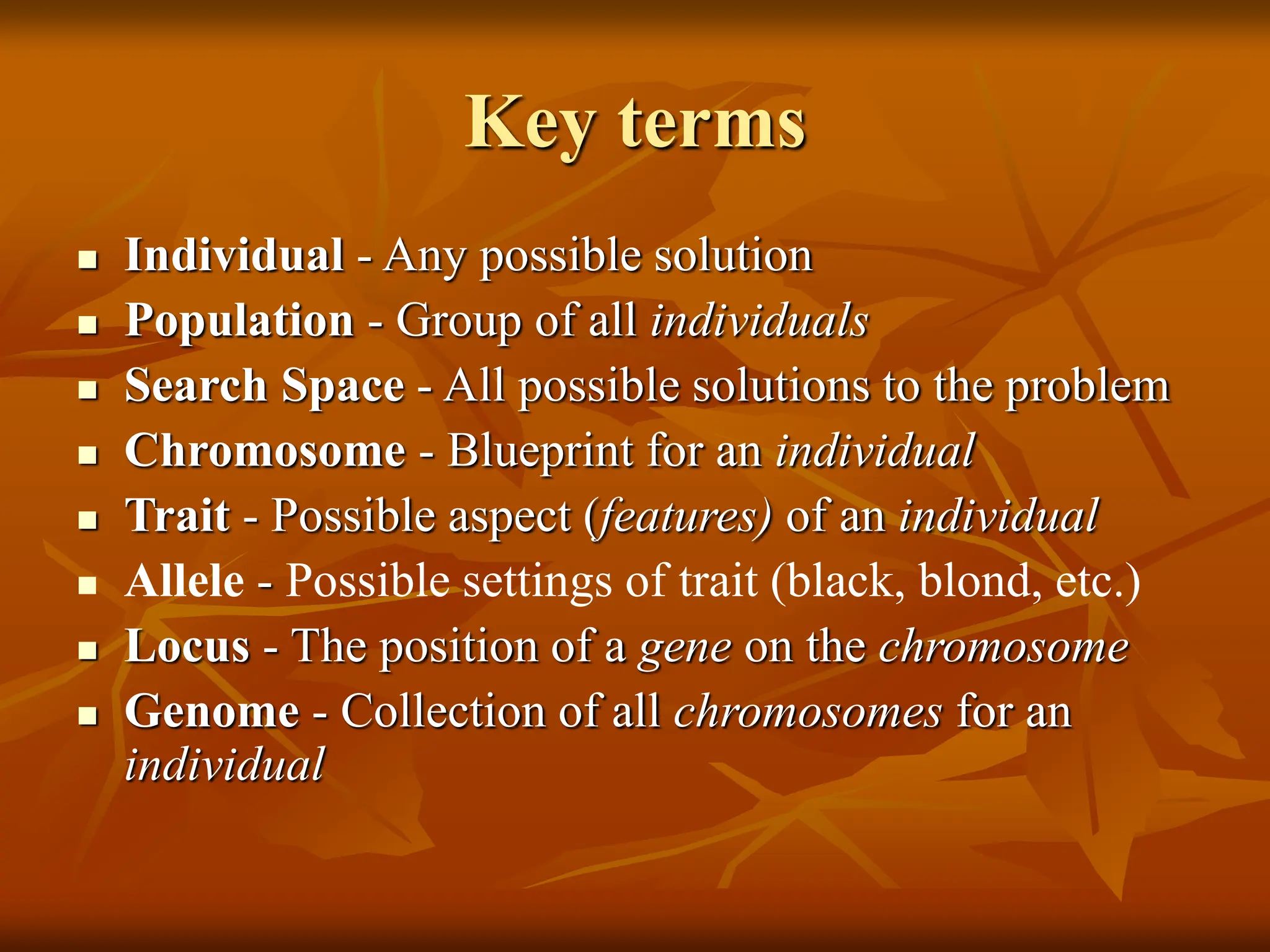 Key terms  Individual - Any possible solution  Population - Group of all individuals  Search Space - All possible solutions to the problem  Chromosome - Blueprint for an individual  Trait - Possible aspect (features) of an individual  Allele - Possible settings of trait (black, blond, etc.)  Locus - The position of a gene on the chromosome  Genome - Collection of all chromosomes for an individual 