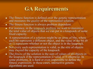 GA Requirements
 The fitness function is defined over the genetic representation
and measures the quality of the represented solution.
 The fitness function is always problem dependent.
 For instance, in the knapsack problem we want to maximize
the total value of objects that we can put in a knapsack of some
fixed capacity.
 A representation of a solution might be an array of bits, where
each bit represents a different object, and the value of the bit (0
or 1) represents whether or not the object is in the knapsack.
 Not every such representation is valid, as the size of objects
may exceed the capacity of the knapsack.
 The fitness of the solution is the sum of values of all objects in
the knapsack if the representation is valid, or 0 otherwise. In
some problems, it is hard or even impossible to define the
fitness expression; in these cases, interactive genetic
algorithms are used.
 