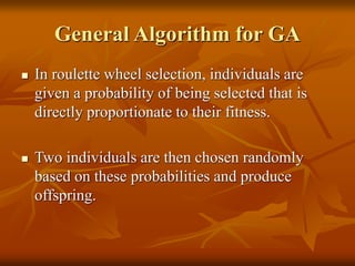 General Algorithm for GA
 In roulette wheel selection, individuals are
given a probability of being selected that is
directly proportionate to their fitness.
 Two individuals are then chosen randomly
based on these probabilities and produce
offspring.
 