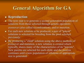 General Algorithm for GA
 Reproduction
 The next step is to generate a second generation population of
solutions from those selected through genetic operators:
crossover (also called recombination), and/or mutation.
 For each new solution to be produced, a pair of "parent"
solutions is selected for breeding from the pool selected
previously.
 By producing a "child" solution using the above methods of
crossover and mutation, a new solution is created which
typically shares many of the characteristics of its "parents".
New parents are selected for each child, and the process
continues until a new population of solutions of appropriate
size is generated.
 