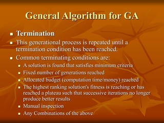 General Algorithm for GA
 Termination
 This generational process is repeated until a
termination condition has been reached.
 Common terminating conditions are:
 A solution is found that satisfies minimum criteria
 Fixed number of generations reached
 Allocated budget (computation time/money) reached
 The highest ranking solution's fitness is reaching or has
reached a plateau such that successive iterations no longer
produce better results
 Manual inspection
 Any Combinations of the above
 