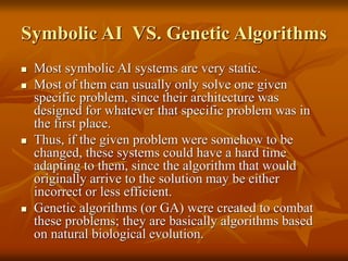 Symbolic AI VS. Genetic Algorithms
 Most symbolic AI systems are very static.
 Most of them can usually only solve one given
specific problem, since their architecture was
designed for whatever that specific problem was in
the first place.
 Thus, if the given problem were somehow to be
changed, these systems could have a hard time
adapting to them, since the algorithm that would
originally arrive to the solution may be either
incorrect or less efficient.
 Genetic algorithms (or GA) were created to combat
these problems; they are basically algorithms based
on natural biological evolution.
 