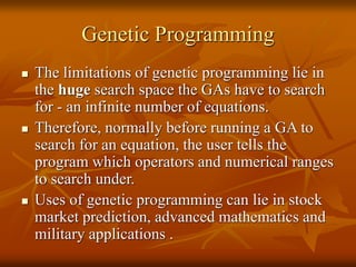 Genetic Programming
 The limitations of genetic programming lie in
the huge search space the GAs have to search
for - an infinite number of equations.
 Therefore, normally before running a GA to
search for an equation, the user tells the
program which operators and numerical ranges
to search under.
 Uses of genetic programming can lie in stock
market prediction, advanced mathematics and
military applications .
 