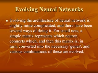 Evolving Neural Networks
 Evolving the architecture of neural network is
slightly more complicated, and there have been
several ways of doing it. For small nets, a
simple matrix represents which neuron
connects which, and then this matrix is, in
turn, converted into the necessary 'genes', and
various combinations of these are evolved.
 