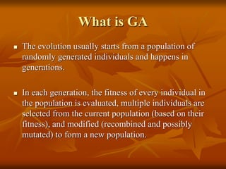 What is GA
 The evolution usually starts from a population of
randomly generated individuals and happens in
generations.
 In each generation, the fitness of every individual in
the population is evaluated, multiple individuals are
selected from the current population (based on their
fitness), and modified (recombined and possibly
mutated) to form a new population.
 