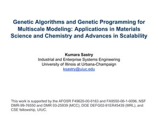 Genetic Algorithms and Genetic Programming for
  Multiscale Modeling: Applications in Materials
Science and Chemistry and Advances in Scalability


                               Kumara Sastry
               Industrial and Enterprise Systems Engineering
                 University of Illinois at Urbana-Champaign
                              ksastry@uiuc.edu




This work is supported by the AFOSR F49620-00-0163 and FA9550-06-1-0096, NSF
DMR-99-76550 and DMR 03-25939 (MCC), DOE DEFG02-91ER45439 (MRL), and
CSE fellowship, UIUC.