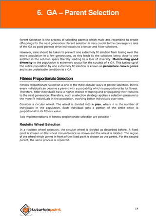 Genetic Algorithms
14
Parent Selection is the process of selecting parents which mate and recombine to create
off-springs for the next generation. Parent selection is very crucial to the convergence rate
of the GA as good parents drive individuals to a better and fitter solutions.
However, care should be taken to prevent one extremely fit solution from taking over the
entire population in a few generations, as this leads to the solutions being close to one
another in the solution space thereby leading to a loss of diversity. Maintaining good
diversity in the population is extremely crucial for the success of a GA. This taking up of
the entire population by one extremely fit solution is known as premature convergence
and is an undesirable condition in a GA.
FitnessProportionateSelection
Fitness Proportionate Selection is one of the most popular ways of parent selection. In this
every individual can become a parent with a probability which is proportional to its fitness.
Therefore, fitter individuals have a higher chance of mating and propagating their features
to the next generation. Therefore, such a selection strategy applies a selection pressure to
the more fit individuals in the population, evolving better individuals over time.
Consider a circular wheel. The wheel is divided into n pies, where n is the number of
individuals in the population. Each individual gets a portion of the circle which is
proportional to its fitness value.
Two implementations of fitness proportionate selection are possible –
Roulette Wheel Selection
In a roulette wheel selection, the circular wheel is divided as described before. A fixed
point is chosen on the wheel circumference as shown and the wheel is rotated. The region
of the wheel which comes in front of the fixed point is chosen as the parent. For the second
parent, the same process is repeated.
6. GA – Parent Selection
 