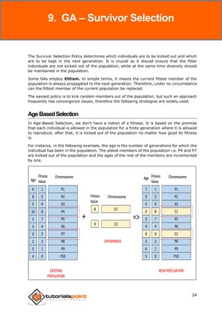 Genetic Algorithms
24
The Survivor Selection Policy determines which individuals are to be kicked out and which
are to be kept in the next generation. It is crucial as it should ensure that the fitter
individuals are not kicked out of the population, while at the same time diversity should
be maintained in the population.
Some GAs employ Elitism. In simple terms, it means the current fittest member of the
population is always propagated to the next generation. Therefore, under no circumstance
can the fittest member of the current population be replaced.
The easiest policy is to kick random members out of the population, but such an approach
frequently has convergence issues, therefore the following strategies are widely used.
AgeBasedSelection
In Age-Based Selection, we don’t have a notion of a fitness. It is based on the premise
that each individual is allowed in the population for a finite generation where it is allowed
to reproduce, after that, it is kicked out of the population no matter how good its fitness
is.
For instance, in the following example, the age is the number of generations for which the
individual has been in the population. The oldest members of the population i.e. P4 and P7
are kicked out of the population and the ages of the rest of the members are incremented
by one.
9. GA – Survivor Selection
 