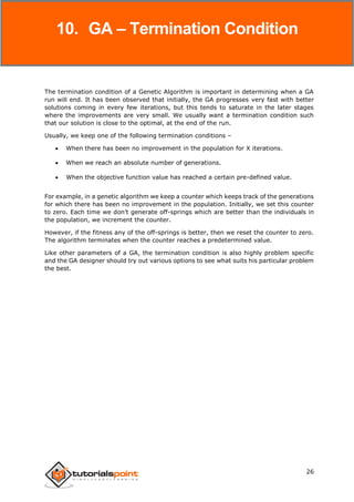 Genetic Algorithms
26
The termination condition of a Genetic Algorithm is important in determining when a GA
run will end. It has been observed that initially, the GA progresses very fast with better
solutions coming in every few iterations, but this tends to saturate in the later stages
where the improvements are very small. We usually want a termination condition such
that our solution is close to the optimal, at the end of the run.
Usually, we keep one of the following termination conditions –
 When there has been no improvement in the population for X iterations.
 When we reach an absolute number of generations.
 When the objective function value has reached a certain pre-defined value.
For example, in a genetic algorithm we keep a counter which keeps track of the generations
for which there has been no improvement in the population. Initially, we set this counter
to zero. Each time we don’t generate off-springs which are better than the individuals in
the population, we increment the counter.
However, if the fitness any of the off-springs is better, then we reset the counter to zero.
The algorithm terminates when the counter reaches a predetermined value.
Like other parameters of a GA, the termination condition is also highly problem specific
and the GA designer should try out various options to see what suits his particular problem
the best.
10. GA – Termination Condition
 