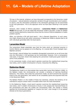 Genetic Algorithms
27
Till now in this tutorial, whatever we have discussed corresponds to the Darwinian model
of evolution – natural selection and genetic variation through recombination and mutation.
In nature, only the information contained in the individual’s genotype can be transmitted
to the next generation. This is the approach which we have been following in the tutorial
so far.
However, other models of lifetime adaptation – Lamarckian Model and Baldwinian
Model also do exist. It is to be noted that whichever model is the best, is open for debate
and the results obtained by researchers show that the choice of lifetime adaptation is highly
problem specific.
Often, we hybridize a GA with local search – like in Memetic Algorithms. In such cases,
one might choose do go with either Lamarckian or Baldwinian Model to decide what to do
with individuals generated after the local search.
LamarckianModel
The Lamarckian Model essentially says that the traits which an individual acquires in
his/her lifetime can be passed on to its offspring. It is named after French biologist Jean-
Baptiste Lamarck.
Even though, natural biology has completely disregarded Lamarckism as we all know that
only the information in the genotype can be transmitted. However, from a computation
view point, it has been shown that adopting the Lamarckian model gives good results for
some of the problems.
In the Lamarckian model, a local search operator examines the neighborhood (acquiring
new traits), and if a better chromosome is found, it becomes the offspring.
BaldwinianModel
The Baldwinian model is an intermediate idea named after James Mark Baldwin (1896). In
the Baldwin model, the chromosomes can encode a tendency of learning beneficial
behaviors. This means, that unlike the Lamarckian model, we don’t transmit the acquired
traits to the next generation, and neither do we completely ignore the acquired traits like
in the Darwinian Model.
The Baldwin Model is in the middle of these two extremes, wherein the tendency of an
individual to acquire certain traits is encoded rather than the traits themselves.
In this Baldwinian Model, a local search operator examines the neighborhood (acquiring
new traits), and if a better chromosome is found, it only assigns the improved fitness to
the chromosome and does not modify the chromosome itself. The change in fitness
signifies the chromosomes capability to “acquire the trait”, even though it is not passed
directly to the future generations.
11. GA – Models of Lifetime Adaptation
 