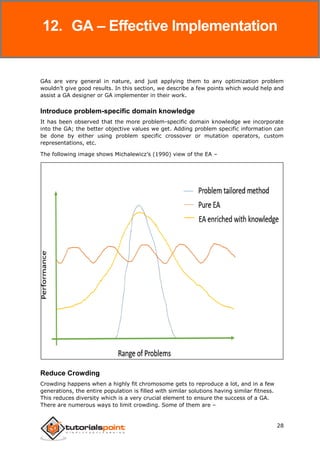 Genetic Algorithms
28
GAs are very general in nature, and just applying them to any optimization problem
wouldn’t give good results. In this section, we describe a few points which would help and
assist a GA designer or GA implementer in their work.
Introduce problem-specific domain knowledge
It has been observed that the more problem-specific domain knowledge we incorporate
into the GA; the better objective values we get. Adding problem specific information can
be done by either using problem specific crossover or mutation operators, custom
representations, etc.
The following image shows Michalewicz’s (1990) view of the EA –
Reduce Crowding
Crowding happens when a highly fit chromosome gets to reproduce a lot, and in a few
generations, the entire population is filled with similar solutions having similar fitness.
This reduces diversity which is a very crucial element to ensure the success of a GA.
There are numerous ways to limit crowding. Some of them are –
12. GA – Effective Implementation
 