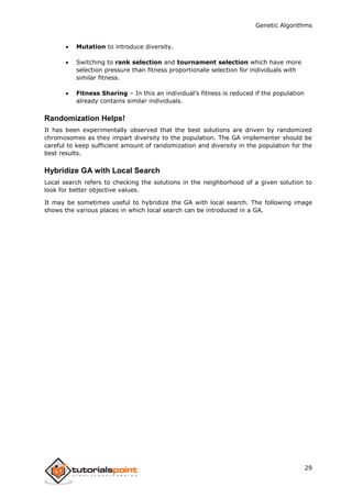 Genetic Algorithms
29
 Mutation to introduce diversity.
 Switching to rank selection and tournament selection which have more
selection pressure than fitness proportionate selection for individuals with
similar fitness.
 Fitness Sharing – In this an individual’s fitness is reduced if the population
already contains similar individuals.
Randomization Helps!
It has been experimentally observed that the best solutions are driven by randomized
chromosomes as they impart diversity to the population. The GA implementer should be
careful to keep sufficient amount of randomization and diversity in the population for the
best results.
Hybridize GA with Local Search
Local search refers to checking the solutions in the neighborhood of a given solution to
look for better objective values.
It may be sometimes useful to hybridize the GA with local search. The following image
shows the various places in which local search can be introduced in a GA.
 