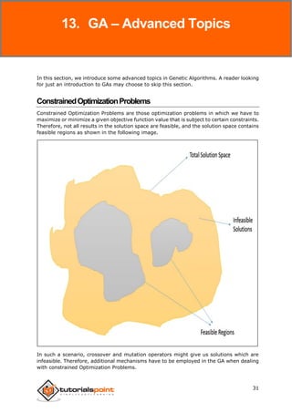 Genetic Algorithms
31
In this section, we introduce some advanced topics in Genetic Algorithms. A reader looking
for just an introduction to GAs may choose to skip this section.
ConstrainedOptimizationProblems
Constrained Optimization Problems are those optimization problems in which we have to
maximize or minimize a given objective function value that is subject to certain constraints.
Therefore, not all results in the solution space are feasible, and the solution space contains
feasible regions as shown in the following image.
In such a scenario, crossover and mutation operators might give us solutions which are
infeasible. Therefore, additional mechanisms have to be employed in the GA when dealing
with constrained Optimization Problems.
13. GA – Advanced Topics
 