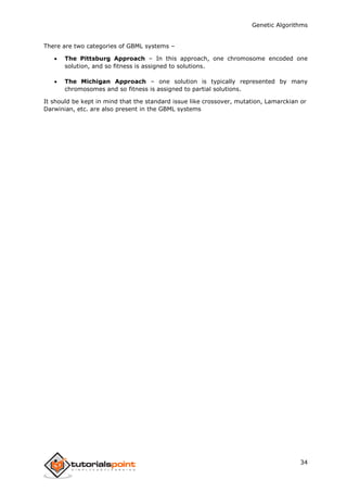 Genetic Algorithms
34
There are two categories of GBML systems –
 The Pittsburg Approach – In this approach, one chromosome encoded one
solution, and so fitness is assigned to solutions.
 The Michigan Approach – one solution is typically represented by many
chromosomes and so fitness is assigned to partial solutions.
It should be kept in mind that the standard issue like crossover, mutation, Lamarckian or
Darwinian, etc. are also present in the GBML systems
 