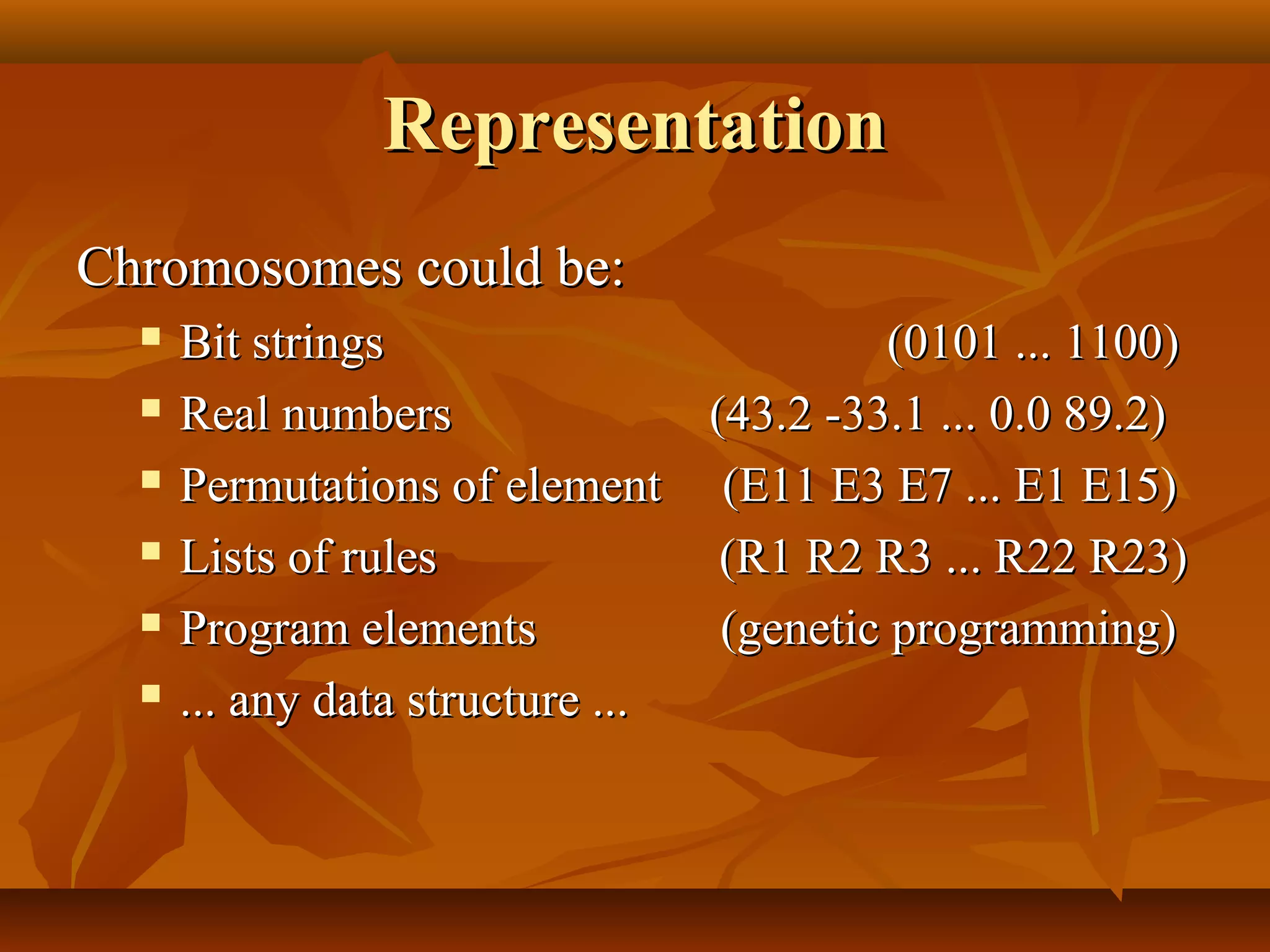 RepresentationRepresentation
Chromosomes could be:Chromosomes could be:
 Bit strings (0101 ... 1100)Bit strings (0101 ... 1100)
 Real numbers (43.2 -33.1 ... 0.0 89.2)Real numbers (43.2 -33.1 ... 0.0 89.2)
 Permutations of element (E11 E3 E7 ... E1 E15)Permutations of element (E11 E3 E7 ... E1 E15)
 Lists of rules (R1 R2 R3 ... R22 R23)Lists of rules (R1 R2 R3 ... R22 R23)
 Program elements (genetic programming)Program elements (genetic programming)
 ... any data structure ...... any data structure ...
 
