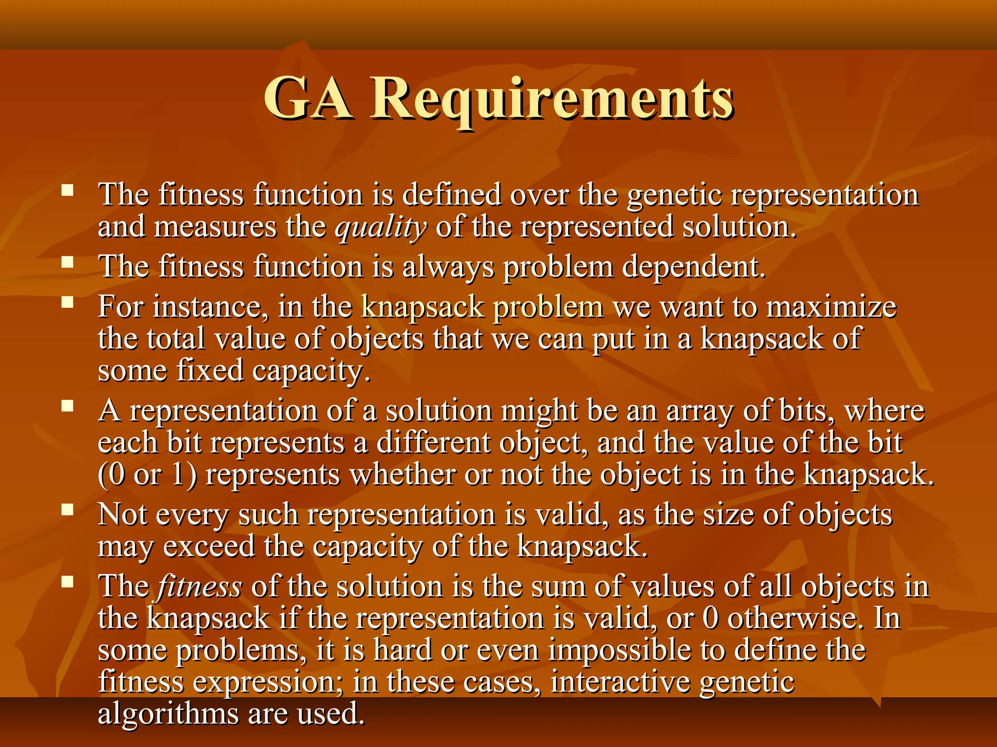 GA RequirementsGA Requirements
 The fitness function is defined over the genetic representationThe fitness function is defined over the genetic representation
and measures theand measures the qualityquality of the represented solution.of the represented solution.
 The fitness function is always problem dependent.The fitness function is always problem dependent.
 For instance, in theFor instance, in the knapsack problemknapsack problem we want to maximizewe want to maximize
the total value of objects that we can put in a knapsack ofthe total value of objects that we can put in a knapsack of
some fixed capacity.some fixed capacity.
 A representation of a solution might be an array of bits, whereA representation of a solution might be an array of bits, where
each bit represents a different object, and the value of the biteach bit represents a different object, and the value of the bit
(0 or 1) represents whether or not the object is in the knapsack.(0 or 1) represents whether or not the object is in the knapsack.
 Not every such representation is valid, as the size of objectsNot every such representation is valid, as the size of objects
may exceed the capacity of the knapsack.may exceed the capacity of the knapsack.
 TheThe fitnessfitness of the solution is the sum of values of all objects inof the solution is the sum of values of all objects in
the knapsack if the representation is valid, or 0 otherwise. Inthe knapsack if the representation is valid, or 0 otherwise. In
some problems, it is hard or even impossible to define thesome problems, it is hard or even impossible to define the
fitness expression; in these cases, interactive geneticfitness expression; in these cases, interactive genetic
algorithms are used.algorithms are used.
 