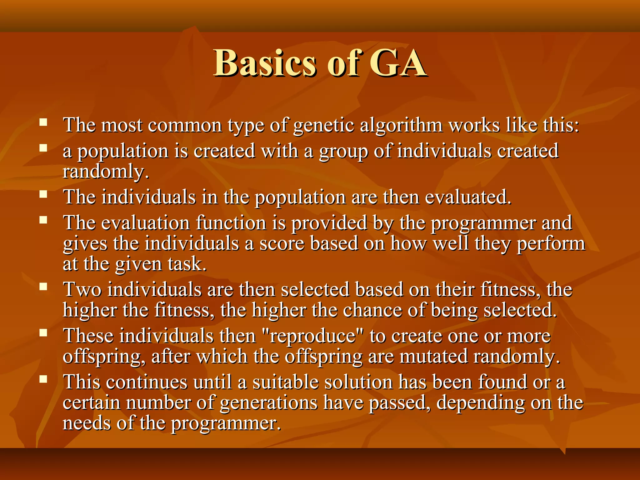 Basics of GABasics of GA
 The most common type of genetic algorithm works like this:The most common type of genetic algorithm works like this:
 a population is created with a group of individuals createda population is created with a group of individuals created
randomly.randomly.
 The individuals in the population are then evaluated.The individuals in the population are then evaluated.
 The evaluation function is provided by the programmer andThe evaluation function is provided by the programmer and
gives the individuals a score based on how well they performgives the individuals a score based on how well they perform
at the given task.at the given task.
 Two individuals are then selected based on their fitness, theTwo individuals are then selected based on their fitness, the
higher the fitness, the higher the chance of being selected.higher the fitness, the higher the chance of being selected.
 These individuals then "reproduce" to create one or moreThese individuals then "reproduce" to create one or more
offspring, after which the offspring are mutated randomly.offspring, after which the offspring are mutated randomly.
 This continues until a suitable solution has been found or aThis continues until a suitable solution has been found or a
certain number of generations have passed, depending on thecertain number of generations have passed, depending on the
needs of the programmer.needs of the programmer.
 