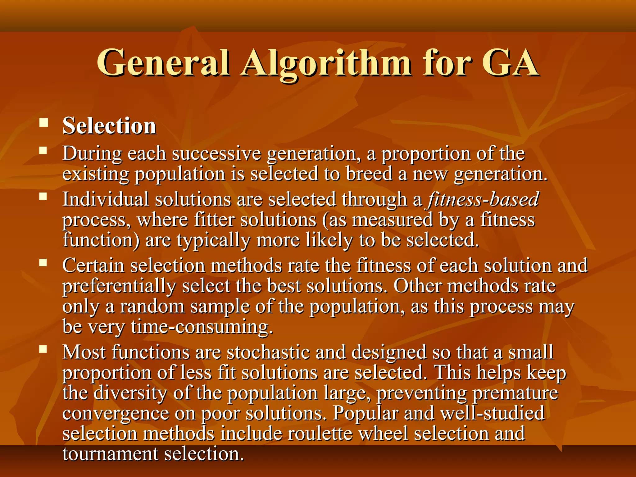 General Algorithm for GAGeneral Algorithm for GA
 SelectionSelection
 During each successive generation, a proportion of theDuring each successive generation, a proportion of the
existing population is selected to breed a new generation.existing population is selected to breed a new generation.
 Individual solutions are selected through aIndividual solutions are selected through a fitness-basedfitness-based
process, where fitter solutions (as measured by a fitnessprocess, where fitter solutions (as measured by a fitness
function) are typically more likely to be selected.function) are typically more likely to be selected.
 Certain selection methods rate the fitness of each solution andCertain selection methods rate the fitness of each solution and
preferentially select the best solutions. Other methods ratepreferentially select the best solutions. Other methods rate
only a random sample of the population, as this process mayonly a random sample of the population, as this process may
be very time-consuming.be very time-consuming.
 Most functions are stochastic and designed so that a smallMost functions are stochastic and designed so that a small
proportion of less fit solutions are selected. This helps keepproportion of less fit solutions are selected. This helps keep
the diversity of the population large, preventing prematurethe diversity of the population large, preventing premature
convergence on poor solutions. Popular and well-studiedconvergence on poor solutions. Popular and well-studied
selection methods include roulette wheel selection andselection methods include roulette wheel selection and
tournament selection.tournament selection.
 