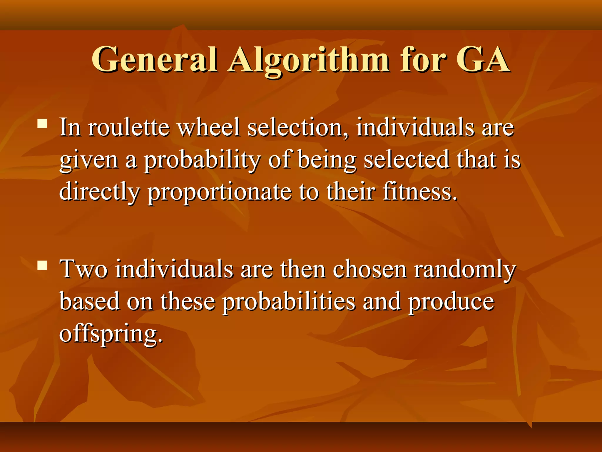 General Algorithm for GAGeneral Algorithm for GA
 In roulette wheel selection, individuals areIn roulette wheel selection, individuals are
given a probability of being selected that isgiven a probability of being selected that is
directly proportionate to their fitness.directly proportionate to their fitness.
 Two individuals are then chosen randomlyTwo individuals are then chosen randomly
based on these probabilities and producebased on these probabilities and produce
offspring.offspring.
 