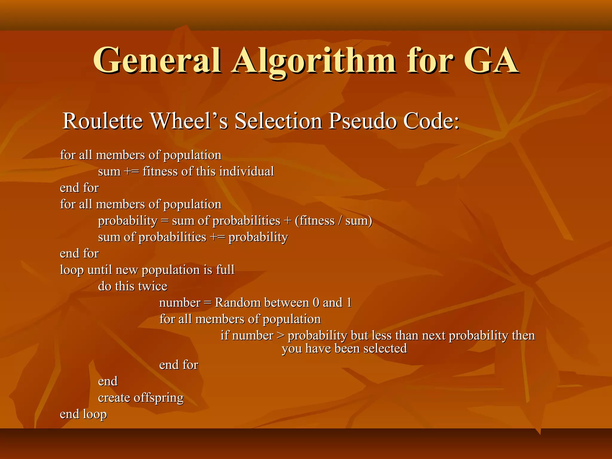 General Algorithm for GAGeneral Algorithm for GA
Roulette Wheel’s Selection Pseudo Code:Roulette Wheel’s Selection Pseudo Code:
for all members of populationfor all members of population
sum += fitness of this individualsum += fitness of this individual
end forend for
for all members of populationfor all members of population
probability = sum of probabilities + (fitness / sum)probability = sum of probabilities + (fitness / sum)
sum of probabilities += probabilitysum of probabilities += probability
end forend for
loop until new population is fullloop until new population is full
do this twicedo this twice
number = Random between 0 and 1number = Random between 0 and 1
for all members of populationfor all members of population
if number > probability but less than next probability thenif number > probability but less than next probability then
you have been selectedyou have been selected
end forend for
endend
create offspringcreate offspring
end loopend loop
 