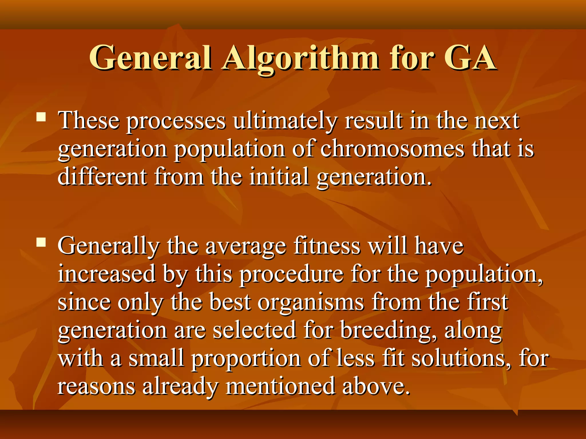 General Algorithm for GAGeneral Algorithm for GA
 These processes ultimately result in the nextThese processes ultimately result in the next
generation population of chromosomes that isgeneration population of chromosomes that is
different from the initial generation.different from the initial generation.
 Generally the average fitness will haveGenerally the average fitness will have
increased by this procedure for the population,increased by this procedure for the population,
since only the best organisms from the firstsince only the best organisms from the first
generation are selected for breeding, alonggeneration are selected for breeding, along
with a small proportion of less fit solutions, forwith a small proportion of less fit solutions, for
reasons already mentioned above.reasons already mentioned above.
 