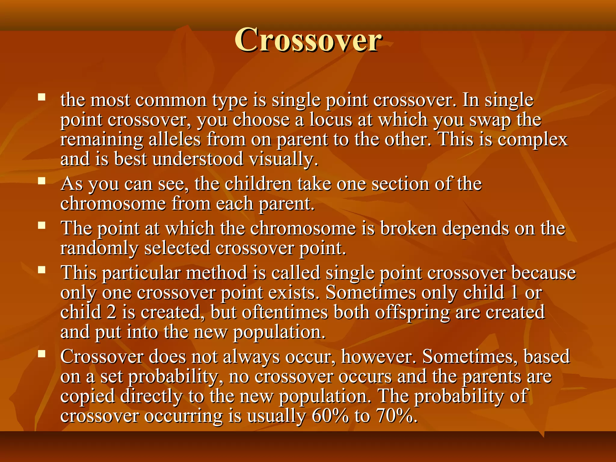 CrossoverCrossover
 the most common type is single point crossover. In singlethe most common type is single point crossover. In single
point crossover, you choose a locus at which you swap thepoint crossover, you choose a locus at which you swap the
remaining alleles from on parent to the other. This is complexremaining alleles from on parent to the other. This is complex
and is best understood visually.and is best understood visually.
 As you can see, the children take one section of theAs you can see, the children take one section of the
chromosome from each parent.chromosome from each parent.
 The point at which the chromosome is broken depends on theThe point at which the chromosome is broken depends on the
randomly selected crossover point.randomly selected crossover point.
 This particular method is called single point crossover becauseThis particular method is called single point crossover because
only one crossover point exists. Sometimes only child 1 oronly one crossover point exists. Sometimes only child 1 or
child 2 is created, but oftentimes both offspring are createdchild 2 is created, but oftentimes both offspring are created
and put into the new population.and put into the new population.
 Crossover does not always occur, however. Sometimes, basedCrossover does not always occur, however. Sometimes, based
on a set probability, no crossover occurs and the parents areon a set probability, no crossover occurs and the parents are
copied directly to the new population. The probability ofcopied directly to the new population. The probability of
crossover occurring is usually 60% to 70%.crossover occurring is usually 60% to 70%.
 