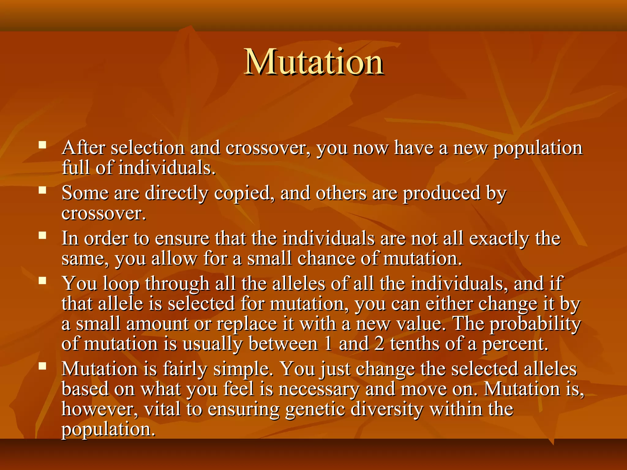 MutationMutation
 After selection and crossover, you now have a new populationAfter selection and crossover, you now have a new population
full of individuals.full of individuals.
 Some are directly copied, and others are produced bySome are directly copied, and others are produced by
crossover.crossover.
 In order to ensure that the individuals are not all exactly theIn order to ensure that the individuals are not all exactly the
same, you allow for a small chance of mutation.same, you allow for a small chance of mutation.
 You loop through all the alleles of all the individuals, and ifYou loop through all the alleles of all the individuals, and if
that allele is selected for mutation, you can either change it bythat allele is selected for mutation, you can either change it by
a small amount or replace it with a new value. The probabilitya small amount or replace it with a new value. The probability
of mutation is usually between 1 and 2 tenths of a percent.of mutation is usually between 1 and 2 tenths of a percent.
 Mutation is fairly simple. You just change the selected allelesMutation is fairly simple. You just change the selected alleles
based on what you feel is necessary and move on. Mutation is,based on what you feel is necessary and move on. Mutation is,
however, vital to ensuring genetic diversity within thehowever, vital to ensuring genetic diversity within the
population.population.
 