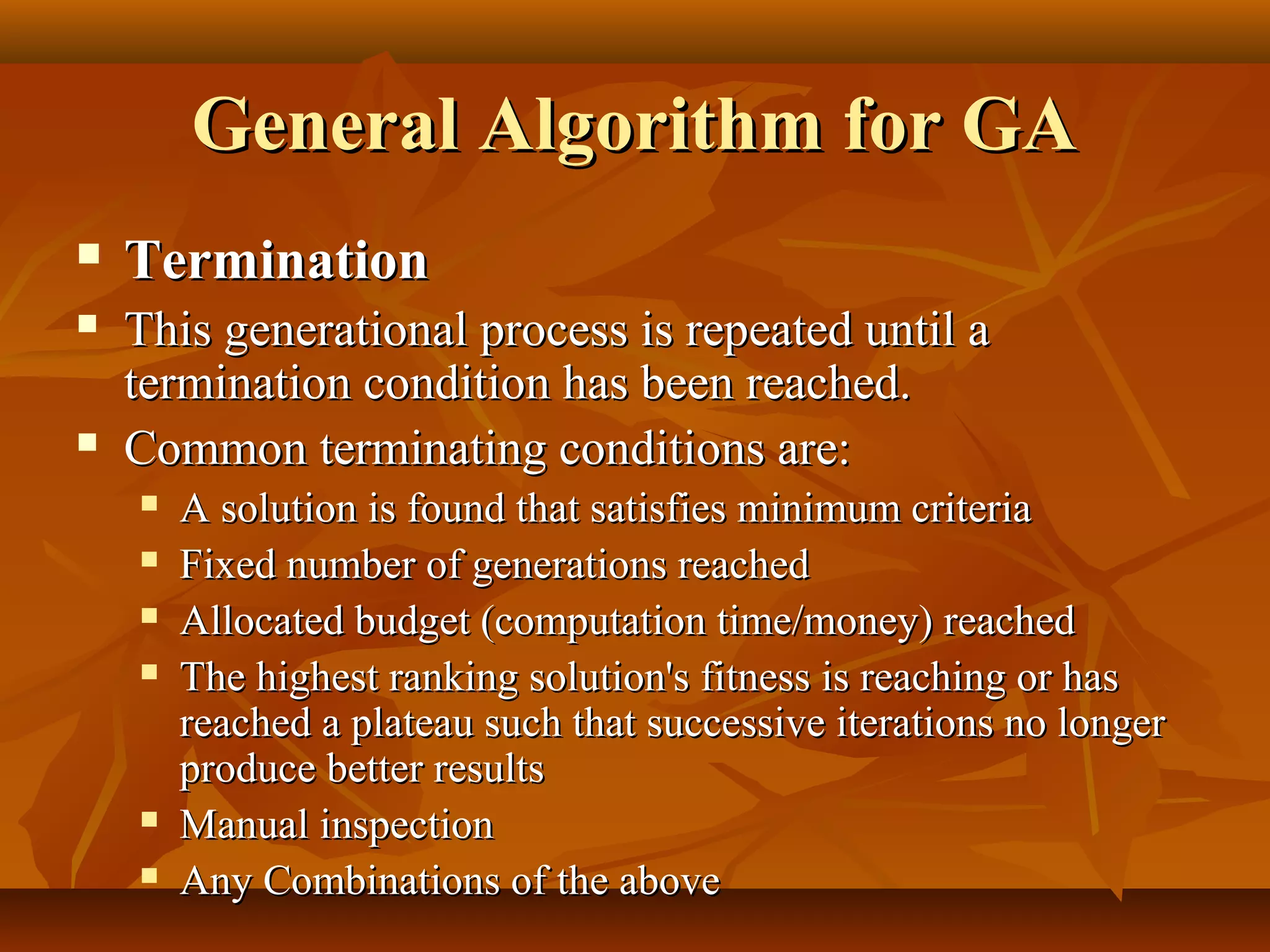 General Algorithm for GAGeneral Algorithm for GA
 TerminationTermination
 This generational process is repeated until aThis generational process is repeated until a
termination condition has been reached.termination condition has been reached.
 Common terminating conditions are:Common terminating conditions are:
 A solution is found that satisfies minimum criteriaA solution is found that satisfies minimum criteria
 Fixed number of generations reachedFixed number of generations reached
 Allocated budget (computation time/money) reachedAllocated budget (computation time/money) reached
 The highest ranking solution's fitness is reaching or hasThe highest ranking solution's fitness is reaching or has
reached a plateau such that successive iterations no longerreached a plateau such that successive iterations no longer
produce better resultsproduce better results
 Manual inspectionManual inspection
 Any Combinations of the aboveAny Combinations of the above
 