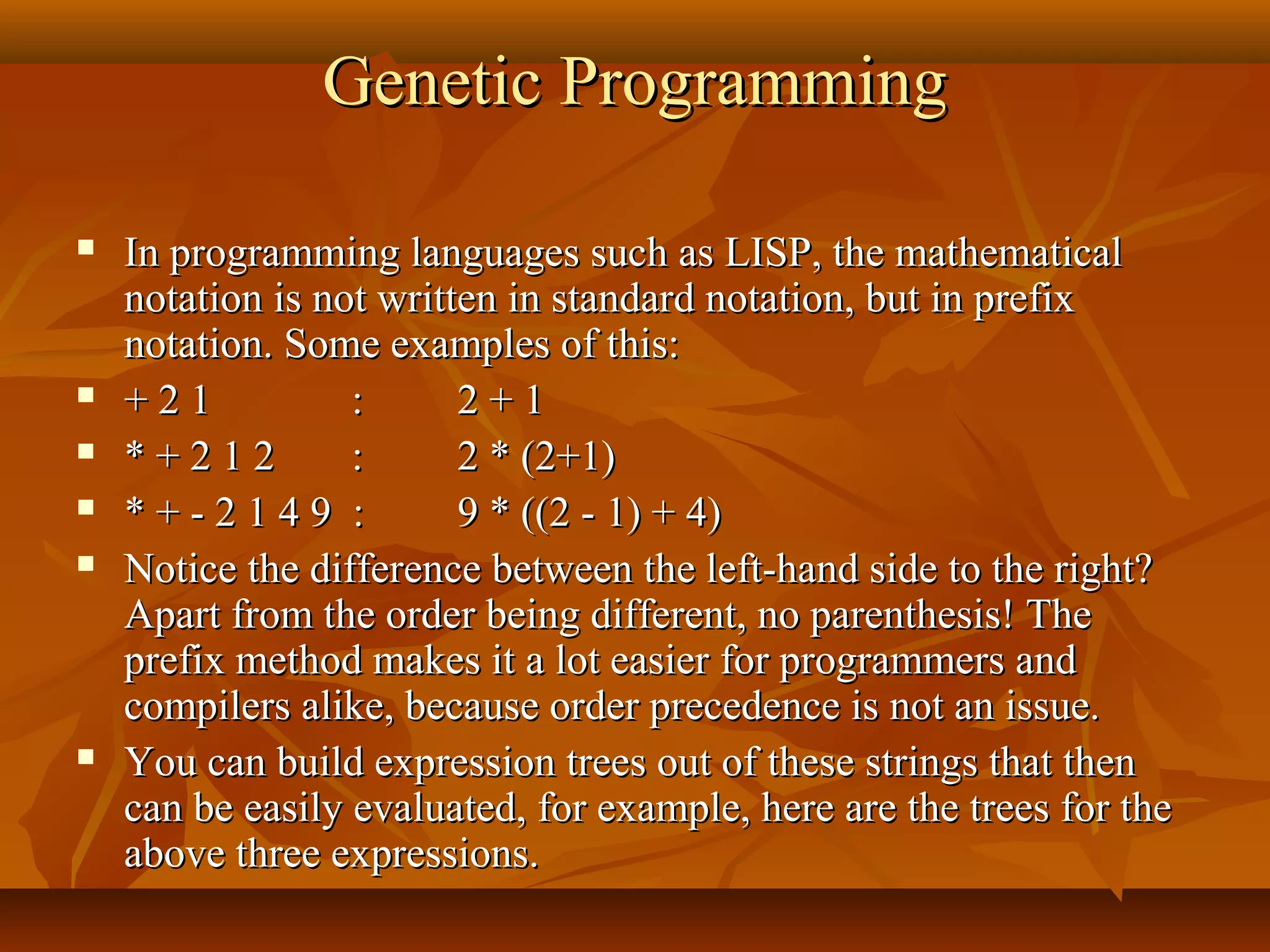 Genetic ProgrammingGenetic Programming
 In programming languages such as LISP, the mathematicalIn programming languages such as LISP, the mathematical
notation is not written in standard notation, but in prefixnotation is not written in standard notation, but in prefix
notation. Some examples of this:notation. Some examples of this:
 + 2 1+ 2 1 :: 2 + 12 + 1
 * + 2 1 2* + 2 1 2 :: 2 * (2+1)2 * (2+1)
 * + - 2 1 4 9 :* + - 2 1 4 9 : 9 * ((2 - 1) + 4)9 * ((2 - 1) + 4)
 Notice the difference between the left-hand side to the right?Notice the difference between the left-hand side to the right?
Apart from the order being different, no parenthesis! TheApart from the order being different, no parenthesis! The
prefix method makes it a lot easier for programmers andprefix method makes it a lot easier for programmers and
compilers alike, because order precedence is not an issue.compilers alike, because order precedence is not an issue.
 You can build expression trees out of these strings that thenYou can build expression trees out of these strings that then
can be easily evaluated, for example, here are the trees for thecan be easily evaluated, for example, here are the trees for the
above three expressions.above three expressions.
 