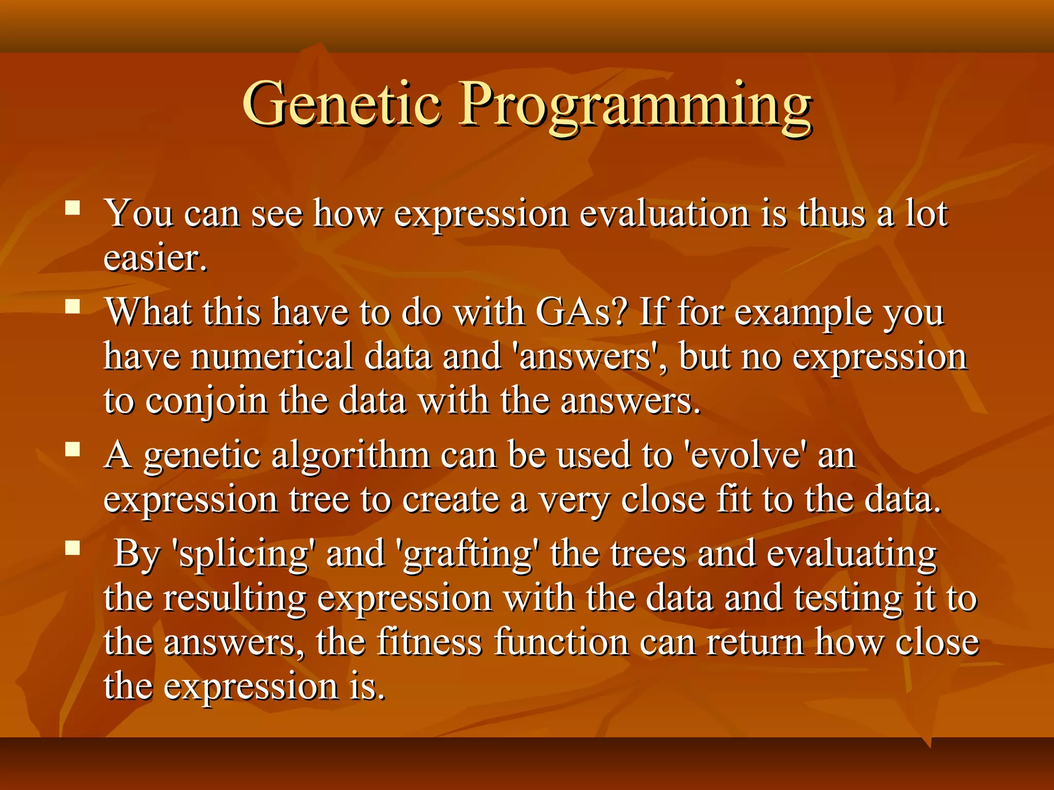 Genetic ProgrammingGenetic Programming
 You can see how expression evaluation is thus a lotYou can see how expression evaluation is thus a lot
easier.easier.
 What this have to do with GAs? If for example youWhat this have to do with GAs? If for example you
have numerical data and 'answers', but no expressionhave numerical data and 'answers', but no expression
to conjoin the data with the answers.to conjoin the data with the answers.
 A genetic algorithm can be used to 'evolve' anA genetic algorithm can be used to 'evolve' an
expression tree to create a very close fit to the data.expression tree to create a very close fit to the data.
 By 'splicing' and 'grafting' the trees and evaluatingBy 'splicing' and 'grafting' the trees and evaluating
the resulting expression with the data and testing it tothe resulting expression with the data and testing it to
the answers, the fitness function can return how closethe answers, the fitness function can return how close
the expression is.the expression is.
 