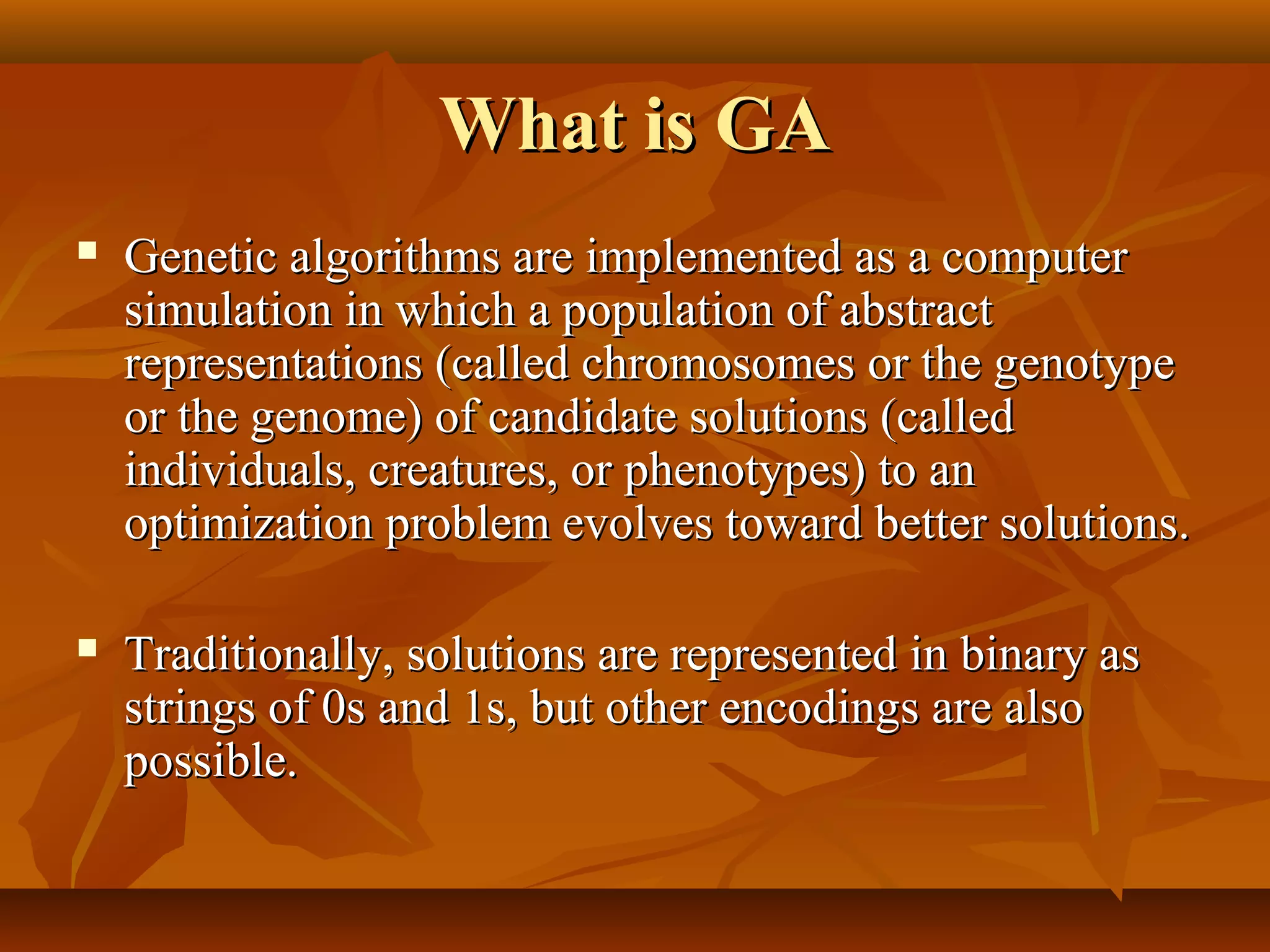 What is GAWhat is GA
 Genetic algorithms are implemented as a computerGenetic algorithms are implemented as a computer
simulation in which a population of abstractsimulation in which a population of abstract
representations (called chromosomes or the genotyperepresentations (called chromosomes or the genotype
or the genome) of candidate solutions (calledor the genome) of candidate solutions (called
individuals, creatures, or phenotypes) to anindividuals, creatures, or phenotypes) to an
optimization problem evolves toward better solutions.optimization problem evolves toward better solutions.
 Traditionally, solutions are represented in binary asTraditionally, solutions are represented in binary as
strings of 0s and 1s, but other encodings are alsostrings of 0s and 1s, but other encodings are also
possible.possible.
 