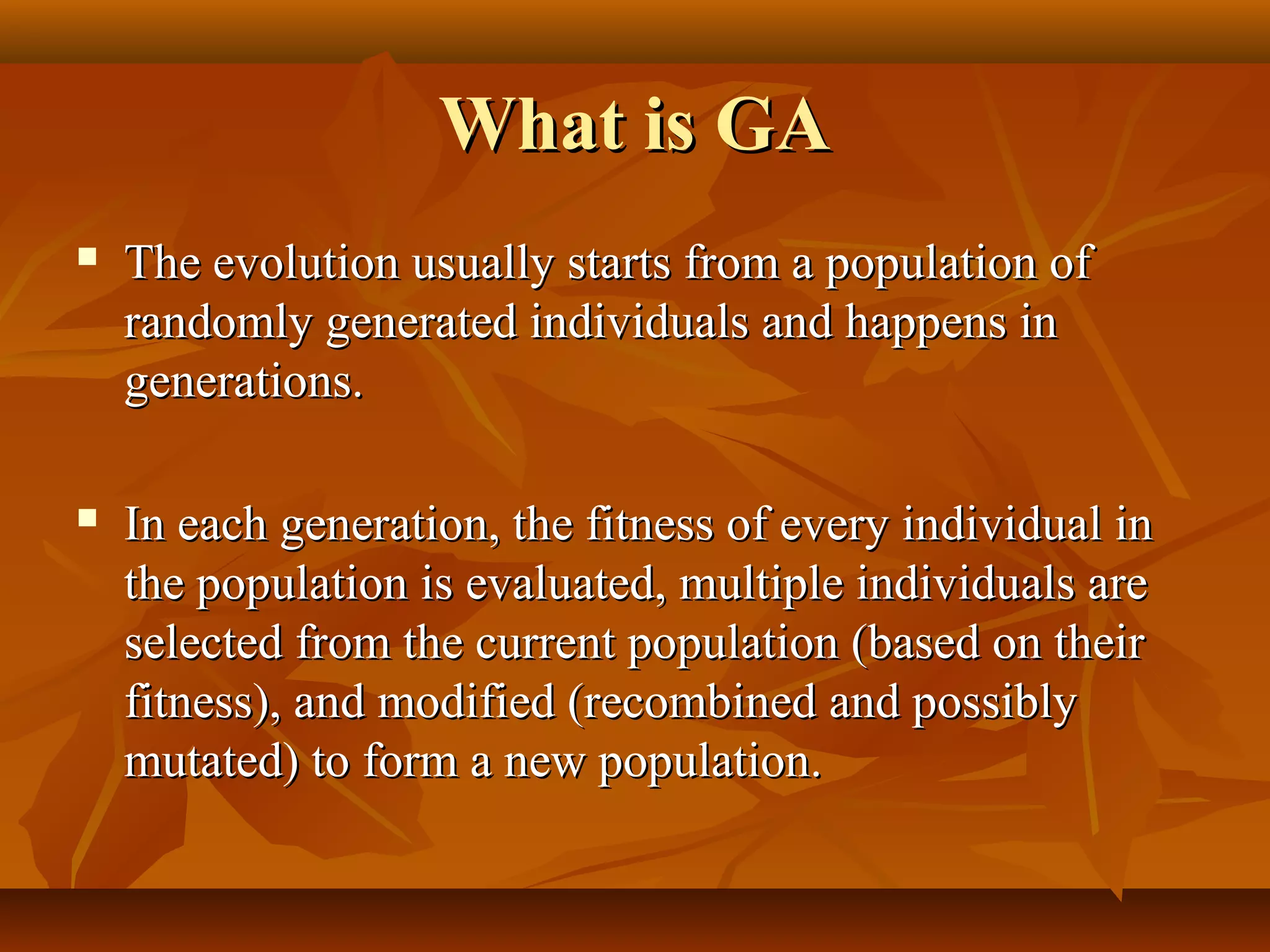 What is GAWhat is GA
 The evolution usually starts from a population ofThe evolution usually starts from a population of
randomly generated individuals and happens inrandomly generated individuals and happens in
generations.generations.
 In each generation, the fitness of every individual inIn each generation, the fitness of every individual in
the population is evaluated, multiple individuals arethe population is evaluated, multiple individuals are
selected from the current population (based on theirselected from the current population (based on their
fitness), and modified (recombined and possiblyfitness), and modified (recombined and possibly
mutated) to form a new population.mutated) to form a new population.
 
